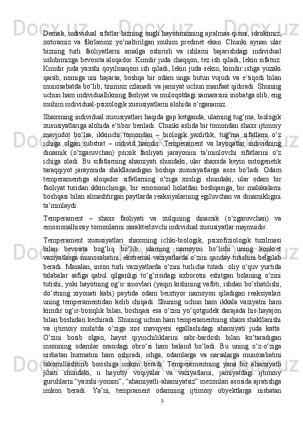 Demak, individual sifatlar bizning ongli hayotimizning ajralmas qismi, idrokimiz,
xotiramiz   va   fikrlarimz   yo‘naltirilgan   muhim   predmet   ekan.   Chunki   aynan   ular
bizning   turli   faoliyatlarni   amalga   oshirish   va   ishlarni   bajarishdagi   individual
uslubimizga bevosita aloqador. Kimdir juda chaqqon, tez ish qiladi, lekin sifatsiz.
Kimdir   juda yaxshi  qoyilmaqom   ish  qiladi,  lekin  juda  sekin,  kimdir  ishga  yuzaki
qarab,   nomiga   uni   bajarsa,   boshqa   bir   odam   unga   butun   vujudi   va   e’tiqodi   bilan
munosabatda bo‘lib, tinimsiz izlanadi va jamiyat uchun manfaat qidiradi. Shuning
uchun ham individuallikning faoliyat va muloqotdagi samarasini inobatga olib, eng
muhim individual-psixologik xususiyatlarni alohida o‘rganamiz. 
Shaxsning individual xususiyatlari haqida gap ketganda, ularning tug‘ma, biologik
xususiyatlariga alohida e’tibor beriladi. Chunki aslida bir tomondan shaxs ijtimoiy
mavjudot   bo‘lsa,   ikkinchi   tomondan   –   biologik   yaxlitlik,   tug‘ma   sifatlarni   o‘z
ichiga   olgan   substrat   –   individ   hamdir.   Temperament   va   layoqatlar   individning
dinamik   (o‘zgaruvchan)   psixik   faoliyati   jarayonini   ta’minlovchi   sifatlarini   o‘z
ichiga   oladi.   Bu   sifatlarning   ahamiyati   shundaki,   ular   shaxsda   keyin   ontogenetik
taraqqiyot   jarayonida   shakllanadigan   boshqa   xususiyatlarga   asos   bo‘ladi.   Odam
temperamentiga   aloqador   sifatlarning   o‘ziga   xosligi   shundaki,   ular   odam   bir
faoliyat   turidan   ikkinchisiga,   bir   emosional   holatdan   boshqasiga,   bir   malakalarni
boshqasi bilan almashtirgan paytlarda reaksiyalarning egiluvchan va dinamikligini
ta’minlaydi. 
Temperament   –   shaxs   faoliyati   va   xulqining   dinamik   (o‘zgaruvchan)   va
emosionalhissiy tomonlarini xarakterlovchi individual xususiyatlar majmuidir. 
Temperament   xususiyatlari   shaxsning   ichki-biologik,   psixofiziologik   tuzilmasi
bilan   bevosita   bog‘liq   bo‘lib,   ularning   namoyon   bo‘lishi   uning   konkret
vaziyatlarga munosabatini, ekstremal  vaziyatlarda o‘zini qanday tutishini belgilab
beradi.  Masalan,   inson   turli   vaziyatlarda  o‘zini   turlicha   tutadi:   oliy  o‘quv  yurtida
talabalar   safiga   qabul   qilganligi   to‘g‘risidagi   axborotni   eshitgan   bolaning   o‘zini
tutishi, yoki hayotning og‘ir sinovlari (yaqin kishining vafoti, ishdan bo‘shatilishi,
do‘stning   xiyonati   kabi)   paytida   odam   beixtiyor   namoyon   qiladigan   reaksiyalari
uning   temperamentidan   kelib   chiqadi.   Shuning   uchun   ham   ikkala   vaziyatni   ham
kimdir  og‘ir-bosiqlik bilan, boshqasi  esa o‘zini  yo‘qotgudek darajada his-hayajon
bilan boshidan kechiradi. Shuning uchun ham temperamentning shaxs shakllanishi
va   ijtimoiy   muhitda   o‘ziga   xos   mavqyeni   egallashidagi   ahamiyati   juda   katta.
O‘zini   bosib   olgan,   hayot   qiyinchiliklarini   sabr-bardosh   bilan   ko‘taradigan
insonning   odamlar   orasidagi   obro‘si   ham   baland   bo‘ladi.   Bu   uning   o‘z-o‘ziga
nisbatan   hurmatini   ham   oshiradi,   ishga,   odamlarga   va   narsalarga   munosabatini
takomillashtirib   borishiga   imkon   beradi.   Temperamentning   yana   bir   ahamiyatli
jihati   shundaki,   u   hayotiy   voqiyalar   va   vaziyatlarni,   jamiyatdagi   ijtimoiy
guruhlarni “yaxshi-yomon”, “ahamiyatli-ahamiyatsiz” mezonlari asosida ajratishga
imkon   beradi.   Ya’ni,   temprament   odamning   ijtimoiy   obyektlarga   nisbatan
5 