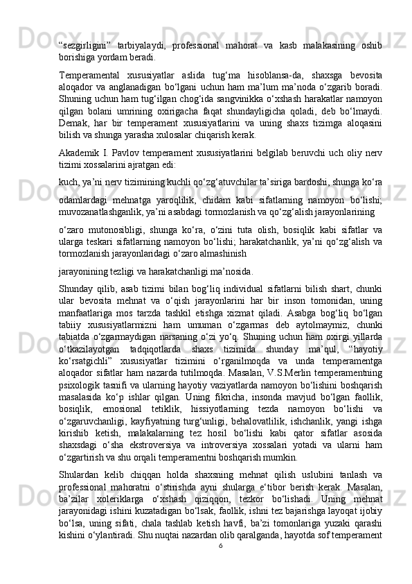 “sezgirligini”   tarbiyalaydi,   professional   mahorat   va   kasb   malakasining   oshib
borishiga yordam beradi. 
Temperamental   xususiyatlar   aslida   tug‘ma   hisoblansa-da,   shaxsga   bevosita
aloqador   va   anglanadigan   bo‘lgani   uchun   ham   ma’lum   ma’noda   o‘zgarib   boradi.
Shuning uchun ham tug‘ilgan chog‘ida sangvinikka o‘xshash  harakatlar namoyon
qilgan   bolani   umrining   oxirigacha   faqat   shundayligicha   qoladi,   deb   bo‘lmaydi.
Demak,   har   bir   temperament   xususiyatlarini   va   uning   shaxs   tizimga   aloqasini
bilish va shunga yarasha xulosalar chiqarish kerak. 
Akademik   I.   Pavlov   temperament   xususiyatlarini   belgilab   beruvchi   uch   oliy   nerv
tizimi xossalarini ajratgan edi: 
kuch, ya’ni nerv tizimining kuchli qo‘zg‘atuvchilar ta’siriga bardoshi, shunga ko‘ra
odamlardagi   mehnatga   yaroqlilik,   chidam   kabi   sifatlarning   namoyon   bo‘lishi;
muvozanatlashganlik, ya’ni asabdagi tormozlanish va qo‘zg‘alish jarayonlarining 
o‘zaro   mutonosibligi,   shunga   ko‘ra,   o‘zini   tuta   olish,   bosiqlik   kabi   sifatlar   va
ularga   teskari   sifatlarning   namoyon   bo‘lishi;   harakatchanlik,   ya’ni   qo‘zg‘alish   va
tormozlanish jarayonlaridagi o‘zaro almashinish 
jarayonining tezligi va harakatchanligi ma’nosida. 
Shunday   qilib,   asab   tizimi   bilan   bog‘liq   individual   sifatlarni   bilish   shart,   chunki
ular   bevosita   mehnat   va   o‘qish   jarayonlarini   har   bir   inson   tomonidan,   uning
manfaatlariga   mos   tarzda   tashkil   etishga   xizmat   qiladi.   Asabga   bog‘liq   bo‘lgan
tabiiy   xususiyatlarmizni   ham   umuman   o‘zgarmas   deb   aytolmaymiz,   chunki
tabiatda   o‘zgarmaydigan   narsaning   o‘zi   yo‘q.   Shuning   uchun   ham   oxirgi   yillarda
o‘tkazilayotgan   tadqiqotlarda   shaxs   tizimida   shunday   ma’qul,   “hayotiy
ko‘rsatgichli”   xususiyatlar   tizimini   o‘rganilmoqda   va   unda   temperamentga
aloqador   sifatlar   ham   nazarda   tutilmoqda.   Masalan,   V.S.Merlin   temperamentning
psixologik tasnifi va ularning hayotiy vaziyatlarda namoyon bo‘lishini boshqarish
masalasida   ko‘p   ishlar   qilgan.   Uning   fikricha,   insonda   mavjud   bo‘lgan   faollik,
bosiqlik,   emosional   tetiklik,   hissiyotlarning   tezda   namoyon   bo‘lishi   va
o‘zgaruvchanligi,   kayfiyatning   turg‘unligi,   behalovatlilik,   ishchanlik,   yangi   ishga
kirishib   ketish,   malakalarning   tez   hosil   bo‘lishi   kabi   qator   sifatlar   asosida
shaxsdagi   o‘sha   ekstroversiya   va   introversiya   xossalari   yotadi   va   ularni   ham
o‘zgartirish va shu orqali temperamentni boshqarish mumkin. 
Shulardan   kelib   chiqqan   holda   shaxsning   mehnat   qilish   uslubini   tanlash   va
professional   mahoratni   o‘stirishda   ayni   shularga   e‘tibor   berish   kerak.   Masalan,
ba’zilar   xoleriklarga   o‘xshash   qiziqqon,   tezkor   bo‘lishadi.   Uning   mehnat
jarayonidagi ishini kuzatadigan bo‘lsak, faollik, ishni tez bajarishga layoqat ijobiy
bo‘lsa,   uning   sifati,   chala   tashlab   ketish   havfi,   ba’zi   tomonlariga   yuzaki   qarashi
kishini o‘ylantiradi. Shu nuqtai nazardan olib qaralganda, hayotda sof temperament
6 