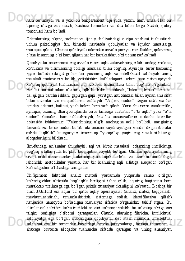 ham   bo‘lmaydi   va   u   yoki   bu   temperament   tipi   juda   yaxshi   ham   emas.   Har   bir
tipning   o‘ziga   xos   nozik,   kuchsiz   tomonlari   va   shu   bilan   birga   kuchli,   ijobiy
tomonlari ham bo‘ladi. 
Odamlarning   o‘quv,   mehnat   va   ijodiy   faoliyatidagi   o‘ziga   xoslikni   tushuntirish
uchun   psixologiya   fani   birinchi   navbatda   qobiliyatlar   va   iqtidor   masalasiga
murojaat qiladi. Chunki qobiliyatli odamdan avvalo jamiyat manfaatdor, qolaversa,
o‘sha insonning o‘zi ham qilgan har bir harakatidan o‘zi uchun naf ko‘radi. 
Qobiliyatlar muammosi eng avvalo inson aqlu-zakovatining sifati, undagi malaka,
ko‘nikma   va   bilimlarning   borligi   masalasi   bilan   bog‘liq.   Ayniqsa,   biror   kasbning
egasi   bo‘lish   istagidagi   har   bir   yoshning   aqli   va   intellektual   salohiyati   uning
malakali   mutaxassis   bo‘lib   yetishishini   kafolatlagani   uchun   ham   psixologiyada
ko‘proq   qobiliyat   tushunchasi   aql   zakovat   tushunchasi   bilan   bog‘lab   o‘rganiladi.
Har  bir  normal  odam  o‘zining aqlli  bo‘lishini  xohlaydi, “Men  aqlliman” demasa-
da, qilgan barcha ishlari, gapirgan gapi, yuritgan mulohazasi bilan aynan shu sifat
bilan   odamlar   uni   maqtashlarini   xohlaydi.   “Aqlsiz,   nodon”   degan   sifat   esa   har
qanday odamni, hattoki, yosh bolani ham xafa qiladi. Yana shu narsa xarakterliki,
ayniqsa,   bizning   Sharq   xalqlarida   biror   kimsaga   nisbatan   “o‘ta   aqlli”   yoki   “o‘ta
nodon”   iboralari   ham   ishlatilmaydi,   biz   bu   xususiyatlarni   o‘rtacha   tasniflar
doirasida   ishlatamiz:   “Falonchining   o‘g‘li   anchagina   aqlli   bo‘libdi,   narigining
farzandi  esa  biroz nodon bo‘lib, ota-onasini  kuydirayotgan emish” degan iboralar
aslida   “aqllilik”   kategoriyasi   insonning   “yuragi”ga   yaqin   eng   nozik   sifatlariga
aloqadorligini bildiradi. 
Ilm-fandagi   an’analar   shundayki,   aql   va   idrok   masalasi,   odamning   intellektiga
bog‘liq  sifatlar   juda  ko‘plab  tadqiqotlar   obyekti  bo‘lgan. Olimlar  qobiliyatlarning
rivojlanish   mexanizmlari,   ularning   psixologik   tarkibi   va   tizimini   aniqlashga,
ishonchli   metodikalar   yaratib,   har   bir   kishining   aqli   sifatiga   aloqador   bo‘lgan
ko‘rsatgichni o‘lchashga uringanlar. 
Ch.Spirmen   faktorial   analiz   metodi   yordamida   yuqorida   sanab   o‘tilgan
ko‘rsatgichlar   o’rtasida   bog‘liqlik   borligini   isbot   qilib,   aqlning   haqiqatan   ham
murakkab tuzilmaga ega bo‘lgan psixik xususiyat ekanligini ko‘rsatdi. Boshqa bir
olim   J.Gilford   esa   aqlni   bir   qator   aqliy   operasiyalar   (analiz,   sintez,   taqqoslash,
mavhumlashtirish,   umumlashtirish,   sistemaga   solish,   klassifikasiya   qilish)
natijasida   namoyon   bo‘ladigan   xususiyat   sifatida   o‘rganishni   taklif   etgan.   Bu
olimlar aql so‘zidan ko‘ra intellekt so‘zini ko‘proq ishlatib, bu so‘zning o‘ziga xos
talqini   borligiga   e’tiborni   qaratganlar.   Chunki   ularning   fikricha,   intellektual
salohiyatga   ega   bo‘lgan   shaxsnigina   qobiliyatli,   deb   atash   mumkin.   Intellektual
salohiyat   esa   bir   tomondan   hayotdagi   barcha   jarayonlarga,   boshqa   tomondan   –
shaxsga   bevosita   aloqador   tushuncha   sifatida   qaralgan   va   uning   ahamiyati
7