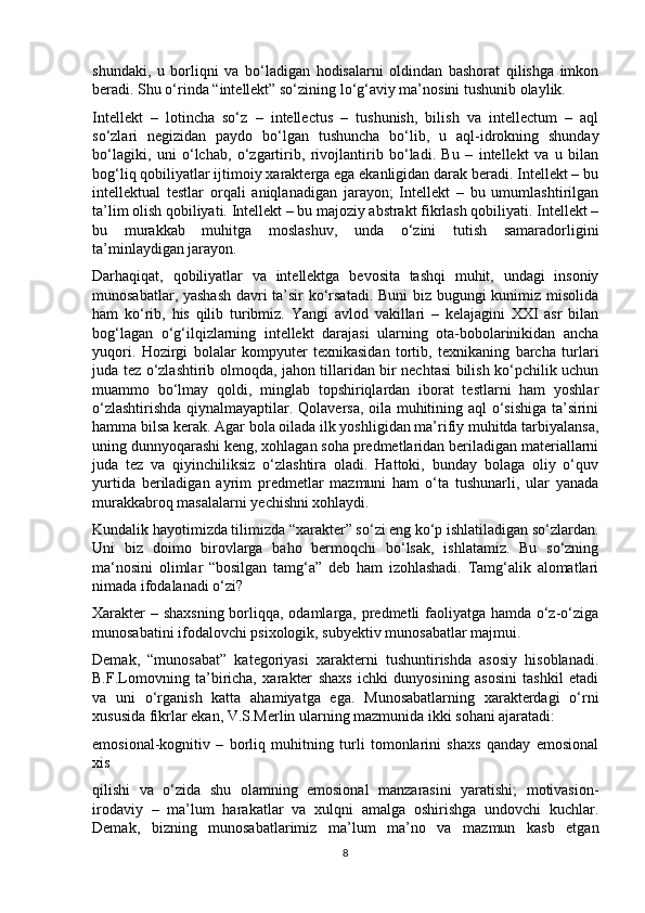 shundaki,   u   borliqni   va   bo‘ladigan   hodisalarni   oldindan   bashorat   qilishga   imkon
beradi. Shu o‘rinda “intellekt” so‘zining lo‘g‘aviy ma’nosini tushunib olaylik. 
Intellekt   –   lotincha   so‘z   –   intellectus   –   tushunish,   bilish   va   intellectum   –   aql
so‘zlari   negizidan   paydo   bo‘lgan   tushuncha   bo‘lib,   u   aql-idrokning   shunday
bo‘lagiki,   uni   o‘lchab,   o‘zgartirib,   rivojlantirib   bo‘ladi.   Bu   –   intellekt   va   u   bilan
bog‘liq qobiliyatlar ijtimoiy xarakterga ega ekanligidan darak beradi. Intellekt – bu
intellektual   testlar   orqali   aniqlanadigan   jarayon;   Intellekt   –   bu   umumlashtirilgan
ta’lim olish qobiliyati. Intellekt – bu majoziy abstrakt fikrlash qobiliyati. Intellekt –
bu   murakkab   muhitga   moslashuv,   unda   o‘zini   tutish   samaradorligini
ta’minlaydigan jarayon. 
Darhaqiqat,   qobiliyatlar   va   intellektga   bevosita   tashqi   muhit,   undagi   insoniy
munosabatlar, yashash davri ta’sir ko‘rsatadi. Buni biz bugungi kunimiz misolida
ham   ko‘rib,   his   qilib   turibmiz.   Yangi   avlod   vakillari   –   kelajagini   XXI   asr   bilan
bog‘lagan   o‘g‘ilqizlarning   intellekt   darajasi   ularning   ota-bobolarinikidan   ancha
yuqori.   Hozirgi   bolalar   kompyuter   texnikasidan   tortib,   texnikaning   barcha   turlari
juda tez o‘zlashtirib olmoqda, jahon tillaridan bir nechtasi bilish ko‘pchilik uchun
muammo   bo‘lmay   qoldi,   minglab   topshiriqlardan   iborat   testlarni   ham   yoshlar
o‘zlashtirishda qiynalmayaptilar. Qolaversa, oila muhitining aql o‘sishiga ta’sirini
hamma bilsa kerak. Agar bola oilada ilk yoshligidan ma’rifiy muhitda tarbiyalansa,
uning dunnyoqarashi keng, xohlagan soha predmetlaridan beriladigan materiallarni
juda   tez   va   qiyinchiliksiz   o‘zlashtira   oladi.   Hattoki,   bunday   bolaga   oliy   o‘quv
yurtida   beriladigan   ayrim   predmetlar   mazmuni   ham   o‘ta   tushunarli,   ular   yanada
murakkabroq masalalarni yechishni xohlaydi. 
Kundalik hayotimizda tilimizda “xarakter” so‘zi eng ko‘p ishlatiladigan so‘zlardan.
Uni   biz   doimo   birovlarga   baho   bermoqchi   bo‘lsak,   ishlatamiz.   Bu   so‘zning
ma‘nosini   olimlar   “bosilgan   tamg‘a”   deb   ham   izohlashadi.   Tamg‘alik   alomatlari
nimada ifodalanadi o‘zi? 
Xarakter  – shaxsning  borliqqa, odamlarga, predmetli faoliyatga hamda o‘z-o‘ziga
munosabatini ifodalovchi psixologik, subyektiv munosabatlar majmui. 
Demak,   “munosabat”   kategoriyasi   xarakterni   tushuntirishda   asosiy   hisoblanadi.
B.F.Lomovning   ta’biricha,   xarakter   shaxs   ichki   dunyosining   asosini   tashkil   etadi
va   uni   o‘rganish   katta   ahamiyatga   ega.   Munosabatlarning   xarakterdagi   o‘rni
xususida fikrlar ekan, V.S.Merlin ularning mazmunida ikki sohani ajaratadi: 
emosional-kognitiv   –   borliq   muhitning   turli   tomonlarini   shaxs   qanday   emosional
xis 
qilishi   va   o‘zida   shu   olamning   emosional   manzarasini   yaratishi;   motivasion-
irodaviy   –   ma’lum   harakatlar   va   xulqni   amalga   oshirishga   undovchi   kuchlar.
Demak,   bizning   munosabatlarimiz   ma’lum   ma’no   va   mazmun   kasb   etgan
8
