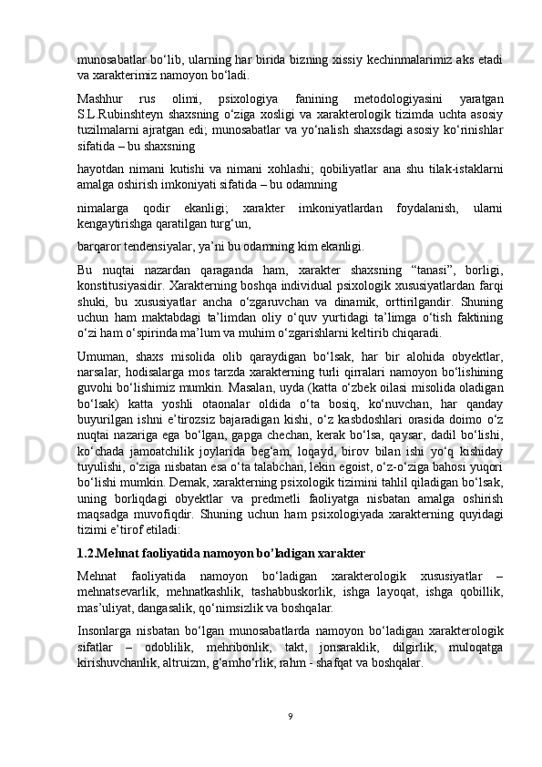 munosabatlar  bo‘lib, ularning har birida bizning xissiy  kechinmalarimiz aks etadi
va xarakterimiz namoyon bo‘ladi. 
Mashhur   rus   olimi,   psixologiya   fanining   metodologiyasini   yaratgan
S.L.Rubinshteyn   shaxsning   o‘ziga   xosligi   va   xarakterologik   tizimda   uchta   asosiy
tuzilmalarni ajratgan edi; munosabatlar  va yo‘nalish shaxsdagi  asosiy ko‘rinishlar
sifatida – bu shaxsning 
hayotdan   nimani   kutishi   va   nimani   xohlashi;   qobiliyatlar   ana   shu   tilak-istaklarni
amalga oshirish imkoniyati sifatida – bu odamning 
nimalarga   qodir   ekanligi;   xarakter   imkoniyatlardan   foydalanish,   ularni
kengaytirishga qaratilgan turg‘un, 
barqaror tendensiyalar, ya’ni bu odamning kim ekanligi. 
Bu   nuqtai   nazardan   qaraganda   ham,   xarakter   shaxsning   “tanasi”,   borligi,
konstitusiyasidir. Xarakterning boshqa individual psixologik xususiyatlardan farqi
shuki,   bu   xususiyatlar   ancha   o‘zgaruvchan   va   dinamik,   orttirilgandir.   Shuning
uchun   ham   maktabdagi   ta’limdan   oliy   o‘quv   yurtidagi   ta’limga   o‘tish   faktining
o‘zi ham o‘spirinda ma’lum va muhim o‘zgarishlarni keltirib chiqaradi. 
Umuman,   shaxs   misolida   olib   qaraydigan   bo‘lsak,   har   bir   alohida   obyektlar,
narsalar, hodisalarga mos tarzda xarakterning turli  qirralari  namoyon bo‘lishining
guvohi bo‘lishimiz mumkin. Masalan, uyda (katta o‘zbek oilasi misolida oladigan
bo‘lsak)   katta   yoshli   otaonalar   oldida   o‘ta   bosiq,   ko‘nuvchan,   har   qanday
buyurilgan   ishni   e’tirozsiz   bajaradigan   kishi,   o‘z   kasbdoshlari   orasida   doimo   o‘z
nuqtai   nazariga   ega   bo‘lgan,   gapga   chechan,   kerak   bo‘lsa,   qaysar,   dadil   bo‘lishi,
ko‘chada   jamoatchilik   joylarida   beg‘am,   loqayd,   birov   bilan   ishi   yo‘q   kishiday
tuyulishi, o‘ziga nisbatan esa o‘ta talabchan, lekin egoist, o‘z-o‘ziga bahosi yuqori
bo‘lishi mumkin. Demak, xarakterning psixologik tizimini tahlil qiladigan bo‘lsak,
uning   borliqdagi   obyektlar   va   predmetli   faoliyatga   nisbatan   amalga   oshirish
maqsadga   muvofiqdir.   Shuning   uchun   ham   psixologiyada   xarakterning   quyidagi
tizimi e’tirof etiladi: 
1.2.Mehnat faoliyatida namoyon bo’ladigan xarakter
Mehnat   faoliyatida   namoyon   bo‘ladigan   xarakterologik   xususiyatlar   –
mehnatsevarlik,   mehnatkashlik,   tashabbuskorlik,   ishga   layoqat,   ishga   qobillik,
mas’uliyat, dangasalik, qo‘nimsizlik va boshqalar. 
Insonlarga   nisbatan   bo‘lgan   munosabatlarda   namoyon   bo‘ladigan   xarakterologik
sifatlar   –   odoblilik,   mehribonlik,   takt,   jonsaraklik,   dilgirlik,   muloqatga
kirishuvchanlik, altruizm, g‘amho‘rlik, rahm - shafqat va boshqalar. 
9 