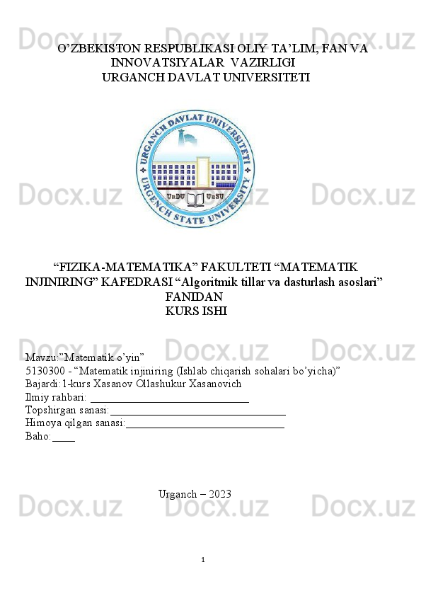           O’ZBEKISTON RESPUBLIKASI OLIY TA’LIM, FAN VA 
                           INNOVATSIYALAR  VAZIRLIGI
                        URGANCH DAVLAT UNIVERSITETI
                                 
                              
         “FIZIKA-MATEMATIKA” FAKULTETI “MATEMATIK    
INJINIRING” KAFEDRASI “Algoritmik tillar va dasturlash asoslari”
                                            FANIDAN
                                            KURS ISHI
Mavzu:”Matematik o’yin”
5130300 - “Matematik injiniring (Ishlab chiqarish sohalari bo’yicha)”
Bajardi:1-kurs Xasanov Ollashukur Xasanovich
Ilmiy rahbari: ____________________________
Topshirgan sanasi:_______________________________
Himoya qilgan sanasi:____________________________
Baho:____
                                   
                                               Urganch – 2023
        
                                                                                     
                                                                                                       1 