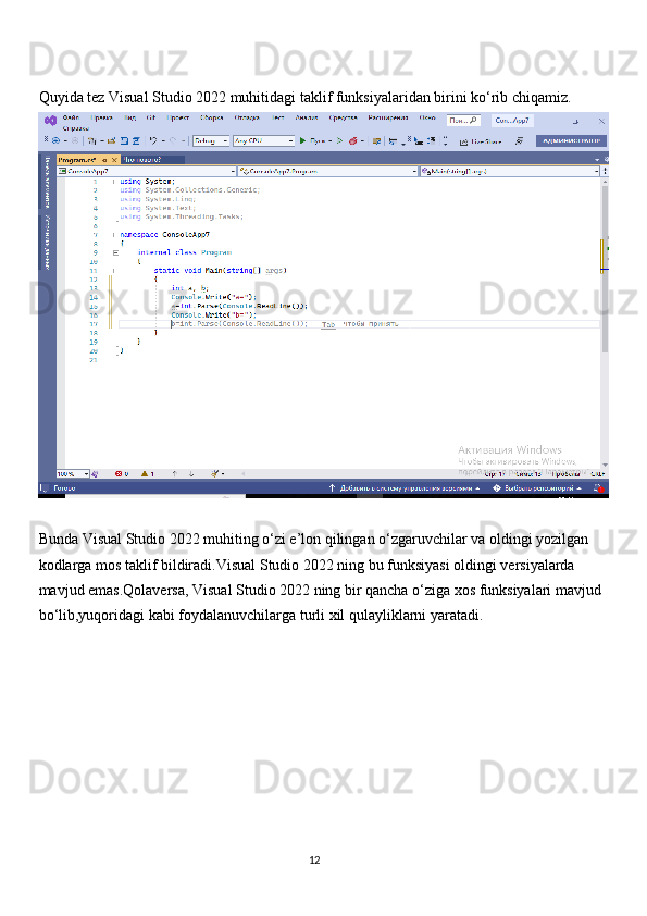 Quyida tez Visual Studio 2022 muhitidagi taklif funksiyalaridan birini ko‘rib chiqamiz.
Bunda Visual Studio 2022 muhiting o‘zi e’lon qilingan o‘zgaruvchilar va oldingi yozilgan 
kodlarga mos taklif bildiradi.Visual Studio 2022 ning bu funksiyasi oldingi versiyalarda 
mavjud emas.Qolaversa, Visual Studio 2022 ning bir qancha o‘ziga xos funksiyalari mavjud 
bo‘lib,yuqoridagi kabi foydalanuvchilarga turli xil qulayliklarni yaratadi. 
                                                                                     
                                                                                                       12 