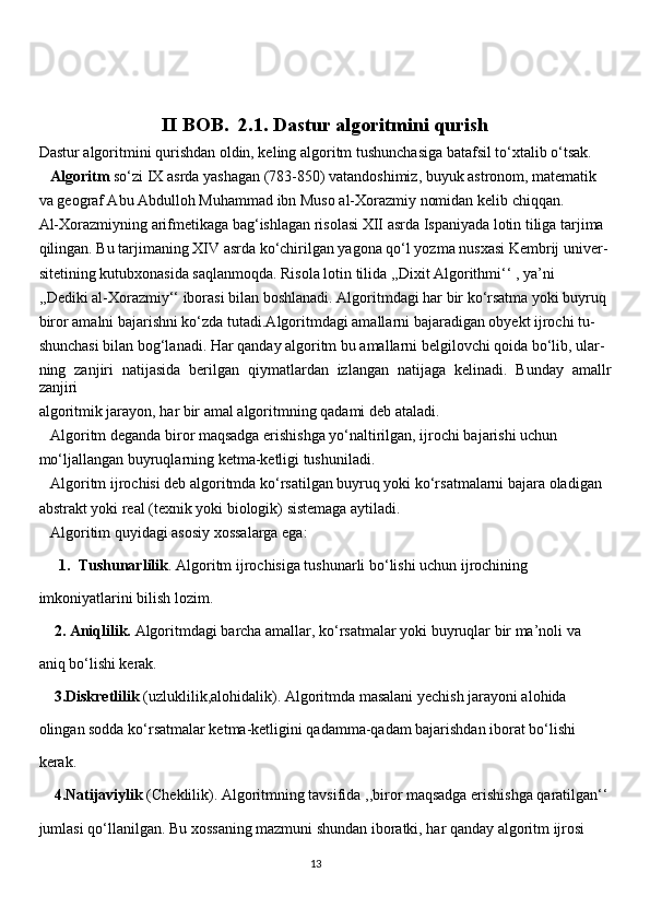                          II BOB.   2.1. Dastur algoritmini qurish
Dastur algoritmini qurishdan oldin, keling algoritm tushunchasiga batafsil to‘xtalib o‘tsak.
   Algoritm   so‘zi IX asrda yashagan (783-850) vatandoshimiz, buyuk astronom, matematik 
va geograf Abu Abdulloh Muhammad ibn Muso al-Xorazmiy nomidan kelib chiqqan. 
Al-Xorazmiyning arifmetikaga bag‘ishlagan risolasi XII asrda Ispaniyada lotin tiliga tarjima 
qilingan. Bu tarjimaning XIV asrda ko‘chirilgan yagona qo‘l yozma nusxasi Kembrij univer-
sitetining kutubxonasida saqlanmoqda. Risola lotin tilida ,,Dixit Algorithmi‘‘ , ya’ni  
,,Dediki al-Xorazmiy‘‘ iborasi bilan boshlanadi. Algoritmdagi har bir ko‘rsatma yoki buyruq 
biror amalni bajarishni ko‘zda tutadi.Algoritmdagi amallarni bajaradigan obyekt ijrochi tu-
shunchasi bilan bog‘lanadi. Har qanday algoritm bu amallarni belgilovchi qoida bo‘lib, ular-
ning   zanjiri   natijasida   berilgan   qiymatlardan   izlangan   natijaga   kelinadi.   Bunday   amallr
zanjiri 
algoritmik jarayon, har bir amal algoritmning qadami deb ataladi.
   Algoritm deganda biror maqsadga erishishga yo‘naltirilgan, ijrochi bajarishi uchun 
mo‘ljallangan buyruqlarning ketma-ketligi tushuniladi.
   Algoritm ijrochisi deb algoritmda ko‘rsatilgan buyruq yoki ko‘rsatmalarni bajara oladigan 
abstrakt yoki real (texnik yoki biologik) sistemaga aytiladi.
   Algoritim quyidagi asosiy xossalarga ega:
1. Tushunarlilik . Algoritm ijrochisiga tushunarli bo‘lishi uchun ijrochining 
imkoniyatlarini bilish lozim.
    2. Aniqlilik.  Algoritmdagi barcha amallar, ko‘rsatmalar yoki buyruqlar bir ma’noli va 
aniq bo‘lishi kerak.
    3.Diskretlilik  (uzluklilik,alohidalik). Algoritmda masalani yechish jarayoni alohida 
olingan sodda ko‘rsatmalar ketma-ketligini qadamma-qadam bajarishdan iborat bo‘lishi 
kerak.
    4.Natijaviylik  (Cheklilik). Algoritmning tavsifida ,,biror maqsadga erishishga qaratilgan‘‘
jumlasi qo‘llanilgan. Bu xossaning mazmuni shundan iboratki, har qanday algoritm ijrosi 
                                                                                     
                                                                                                       13 