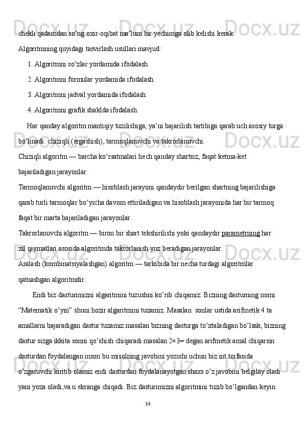 chekli qadamdan so‘ng oxir-oqibat ma’lum bir yechimga olib kelishi kerak. 
Algoritmning quyidagi tasvirlash usullari mavjud:
1. Algoritmni so‘zlar yordamida ifodalash. 
2. Algoritmni formular yordamida ifodalash.
3. Algoritmni jadval yordamida ifodalash.
4. Algoritmni grafik shaklda ifodalash.
     Har qanday algoritm mantiqiy tuzilishiga, ya’ni bajarilish tartibiga qarab uch asosiy turga 
bo‘linadi: chiziqli (ergashish), tarmoqlanuvchi va takrorlanuvchi.
Chiziqli algoritm   — barcha ko rsatmalari hech qanday shartsiz, faqat ketma-ketʻ
bajariladigan jarayonlar.
Tarmoqlanuvchi algoritm   — hisoblash jarayoni qandaydir berilgan shartning bajarilishiga 
qarab turli   tarmoqlar   bo yicha davom ettiriladigan va hisoblash jarayonida har bir tarmoq 	
ʻ
faqat bir marta bajariladigan jarayonlar.
Takrorlanuvchi algoritm   — biron bir shart tekshirilishi yoki qandaydir   parametrning   har 
xil qiymatlari asosida algoritmda takrorlanish yuz beradigan jarayonlar.
Aralash (kombinatsiyalashgan) algoritm   — tarkibida bir necha turdagi algoritmlar 
qatnashgan algoritmdir.
        Endi biz dasturimizni algaritmini tuzushni ko’rib chiqamiz. Bizning dasturning nomi 
“Matematik o’yin” shuni hozir algaritmini tuzamiz. Masalan  sonlar ustida arifmetik 4 ta 
amallarni bajaradigan dastur tuzamiz.masalan bizning dasturga to’xtaladigan bo’lsak, bizning
dastur sizga ikkita sonni qo’shish chiqaradi masalan 2+3= degan arifmetik amal chiqarsin 
dasturdan foydalangan inson bu misolning javobini yozishi uchun biz int toifasida 
o’zgaruvchi kiritib olamiz endi dasturdan foydalanayotgan shaxs o’z javobini belgilay oladi 
yani yoza oladi,va u ekranga chiqadi. Biz dasturimizni algoritmini tuzib bo’lgandan keyin 
                                                                                     
                                                                                                       14 