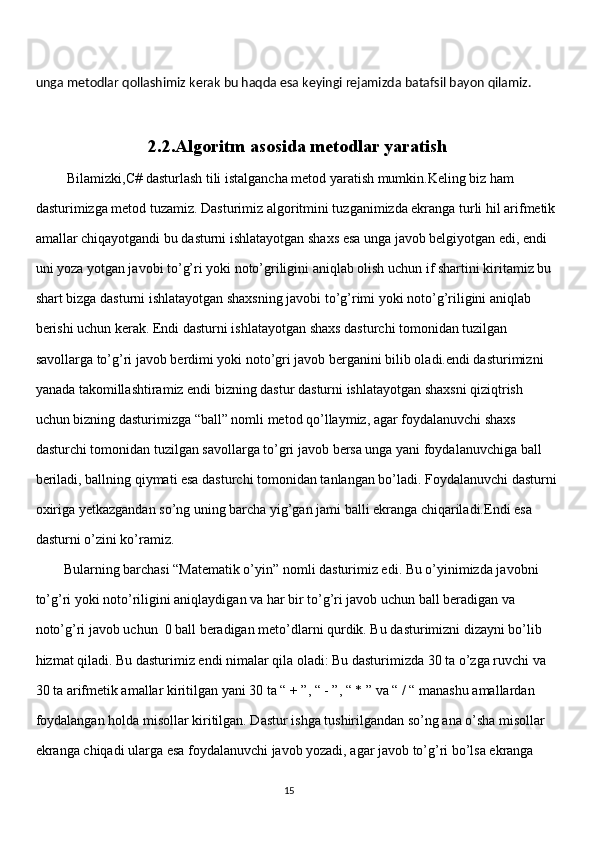 unga metodlar qollashimiz kerak bu haqda esa keyingi rejamizda batafsil bayon qilamiz.
2.2.Algoritm asosida metodlar yaratish
         Bilamizki,C# dasturlash tili istalgancha metod yaratish mumkin.Keling biz ham 
dasturimizga metod tuzamiz. Dasturimiz algoritmini tuzganimizda ekranga turli hil arifmetik 
amallar chiqayotgandi bu dasturni ishlatayotgan shaxs esa unga javob belgiyotgan edi, endi 
uni yoza yotgan javobi to’g’ri yoki noto’griligini aniqlab olish uchun if shartini kiritamiz bu 
shart bizga dasturni ishlatayotgan shaxsning javobi to’g’rimi yoki noto’g’riligini aniqlab 
berishi uchun kerak. Endi dasturni ishlatayotgan shaxs dasturchi tomonidan tuzilgan 
savollarga to’g’ri javob berdimi yoki noto’gri javob berganini bilib oladi.endi dasturimizni 
yanada takomillashtiramiz endi bizning dastur dasturni ishlatayotgan shaxsni qiziqtrish 
uchun bizning dasturimizga “ball” nomli metod qo’llaymiz, agar foydalanuvchi shaxs 
dasturchi tomonidan tuzilgan savollarga to’gri javob bersa unga yani foydalanuvchiga ball 
beriladi, ballning qiymati esa dasturchi tomonidan tanlangan bo’ladi. Foydalanuvchi dasturni
oxiriga yetkazgandan so’ng uning barcha yig’gan jami balli ekranga chiqariladi.Endi esa 
dasturni o’zini ko’ramiz.  
        Bularning barchasi “Matematik o’yin” nomli dasturimiz edi. Bu o’yinimizda javobni 
to’g’ri yoki noto’riligini aniqlaydigan va har bir to’g’ri javob uchun ball beradigan va 
noto’g’ri javob uchun  0 ball beradigan meto’dlarni qurdik. Bu dasturimizni dizayni bo’lib 
hizmat qiladi. Bu dasturimiz endi nimalar qila oladi: Bu dasturimizda 30 ta o’zga ruvchi va 
30 ta arifmetik amallar kiritilgan yani 30 ta “ + ”, “ - ”, “ * ” va “ / “ manashu amallardan 
foydalangan holda misollar kiritilgan. Dastur ishga tushirilgandan so’ng ana o’sha misollar 
ekranga chiqadi ularga esa foydalanuvchi javob yozadi, agar javob to’g’ri bo’lsa ekranga 
                                                                                     
                                                                                                       15 