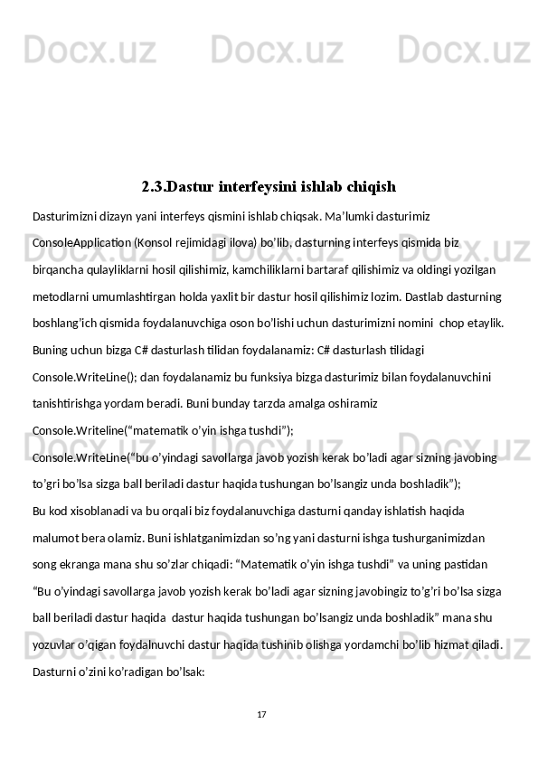 2.3.Dastur interfeysini ishlab chiqish
Dasturimizni dizayn yani interfeys qismini ishlab chiqsak. Ma’lumki dasturimiz
ConsoleApplication (Konsol rejimidagi ilova) bo’lib, dasturning interfeys qismida biz 
birqancha qulayliklarni hosil qilishimiz, kamchiliklarni bartaraf qilishimiz va oldingi yozilgan 
metodlarni umumlashtirgan holda yaxlit bir dastur hosil qilishimiz lozim. Dastlab dasturning 
boshlang’ich qismida foydalanuvchiga oson bo’lishi uchun dasturimizni nomini  chop etaylik.
Buning uchun bizga C# dasturlash tilidan foydalanamiz: C# dasturlash tilidagi 
Console.WriteLine(); dan foydalanamiz bu funksiya bizga dasturimiz bilan foydalanuvchini 
tanishtirishga yordam beradi. Buni bunday tarzda amalga oshiramiz 
Console.Writeline(“matematik o’yin ishga tushdi”); 
Console.WriteLine(“bu o’yindagi savollarga javob yozish kerak bo’ladi agar sizning javobing 
to’gri bo’lsa sizga ball beriladi dastur haqida tushungan bo’lsangiz unda boshladik”);
Bu kod xisoblanadi va bu orqali biz foydalanuvchiga dasturni qanday ishlatish haqida 
malumot bera olamiz. Buni ishlatganimizdan so’ng yani dasturni ishga tushurganimizdan 
song ekranga mana shu so’zlar chiqadi: “Matematik o’yin ishga tushdi” va uning pastidan
“Bu o’yindagi savollarga javob yozish kerak bo’ladi agar sizning javobingiz to’g’ri bo’lsa sizga 
ball beriladi dastur haqida  dastur haqida tushungan bo’lsangiz unda boshladik” mana shu 
yozuvlar o’qigan foydalnuvchi dastur haqida tushinib olishga yordamchi bo’lib hizmat qiladi. 
Dasturni o’zini ko’radigan bo’lsak: 
                                                                                     
                                                                                                       17 