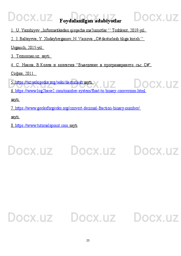 Foydalanilgan adabiyotlar
1.  U. Yaxshiyev ,,Informatikadan qisqacha ma’lumotlar ‘‘ Toshkent, 2019-yil. 
2.  I. Baltayeva, Y. Xudayberganov, N. Vaisova ,,C# dasturlash tiliga kirish ‘‘ 
Urganch, 2015-yil. 
3.  Texnoman.uz  sayti. 
4.      C    .  Наков,  В.Колев  и  колектив  “Въведение  в  програмирането  със      C    #”    
София, 2011 . 
5.     https    ://    uz    .   wikipedia    .   org    /   wiki    /   dasturlash        sayti    .   
6.     https    ://    www    .   log    2   base    2.    com    /   number    -   system    /   float    -   to    -   binary    -   conversion    .   html       
sayti 
7.     https://www.geeksforgeeks.org/convert-decimal-fraction-binary-number/       
sayti 
8.     https://www.tutorialspoint.com     sayti   
                                                                                     
                                                                                                       21 