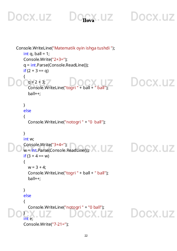 Ilova
           
     
      Console.WriteLine( "Matematik oyin ishga tushdi " );
             int  q, ball = 1;
            Console.Write( "2+3=" );
            q =  int .Parse(Console.ReadLine());
             if  (2 + 3 == q)
            {
                q = 2 + 3;
                Console.WriteLine( "togri "  + ball +  " ball" );
                ball++;
            }
             else
            {
                Console.WriteLine( "notogri "  +  "0  ball" );
            }
             int  w;
            Console.Write( "3+4=" );
            w =  int .Parse(Console.ReadLine());
             if  (3 + 4 == w)
            {
                w = 3 + 4;
                Console.WriteLine( "togri "  + ball +  " ball" );
                ball++;
            }
             else
            {
                Console.WriteLine( "notogri "  +  "0 ball" );
            }
             int  e;
            Console.Write( "7-21=" );
                                                                                     
                                                                                                       22 