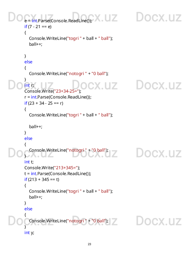             e =  int .Parse(Console.ReadLine());
             if  (7 - 21 == e)
            {
                Console.WriteLine( "togri "  + ball +  " ball" );
                ball++;
            }
             else
            {
                Console.WriteLine( "notogri "  +  "0 ball" );
            }
             int  r;
            Console.Write( "23+34-25=" );
            r =  int .Parse(Console.ReadLine());
             if  (23 + 34 - 25 == r)
            {
                Console.WriteLine( "togri "  + ball +  " ball" );
                ball++;
            }
             else
            {
                Console.WriteLine( "notogri "  +  "0 ball" );
            }
             int  t;
            Console.Write( "213+345=" );
            t =  int .Parse(Console.ReadLine());
             if  (213 + 345 == t)
            {
                Console.WriteLine( "togri "  + ball +  " ball" );
                ball++;
            }
             else
            {
                Console.WriteLine( "notogri "  +  "0 ball" );
            }
             int  y;
                                                                                     
                                                                                                       23 