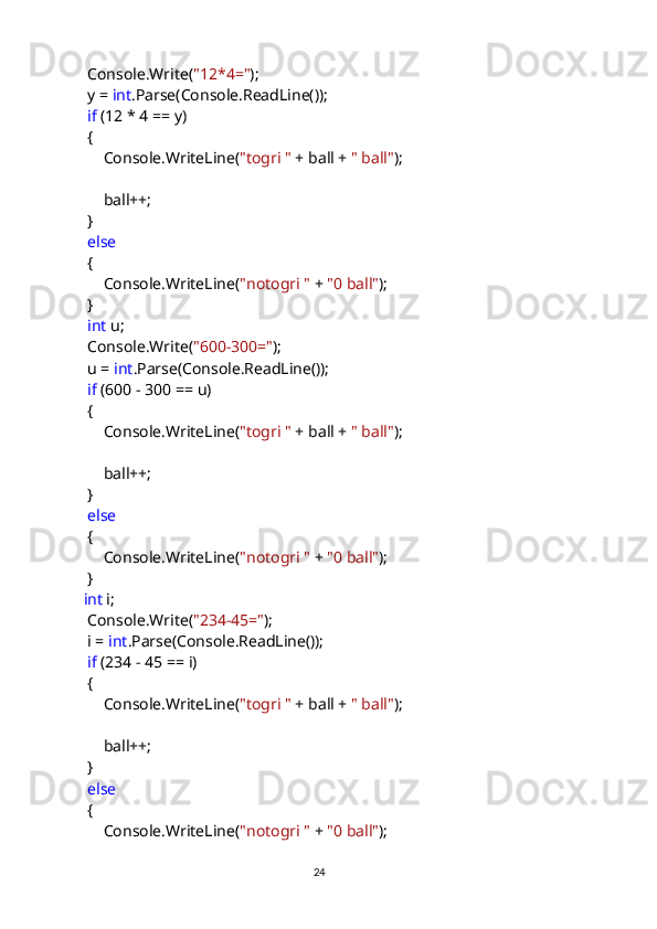             Console.Write( "12*4=" );
            y =  int .Parse(Console.ReadLine());
             if  (12 * 4 == y)
            {
                Console.WriteLine( "togri "  + ball +  " ball" );
                ball++;
            }
             else
            {
                Console.WriteLine( "notogri "  +  "0 ball" );
            }
             int  u;
            Console.Write( "600-300=" );
            u =  int .Parse(Console.ReadLine());
             if  (600 - 300 == u)
            {
                Console.WriteLine( "togri "  + ball +  " ball" );
                ball++;
            }
             else
            {
                Console.WriteLine( "notogri "  +  "0 ball" );
            }
            int  i;
            Console.Write( "234-45=" );
            i =  int .Parse(Console.ReadLine());
             if  (234 - 45 == i)
            {
                Console.WriteLine( "togri "  + ball +  " ball" );
                ball++;
            }
             else
            {
                Console.WriteLine( "notogri "  +  "0 ball" );
                                                                                     
                                                                                                       24 