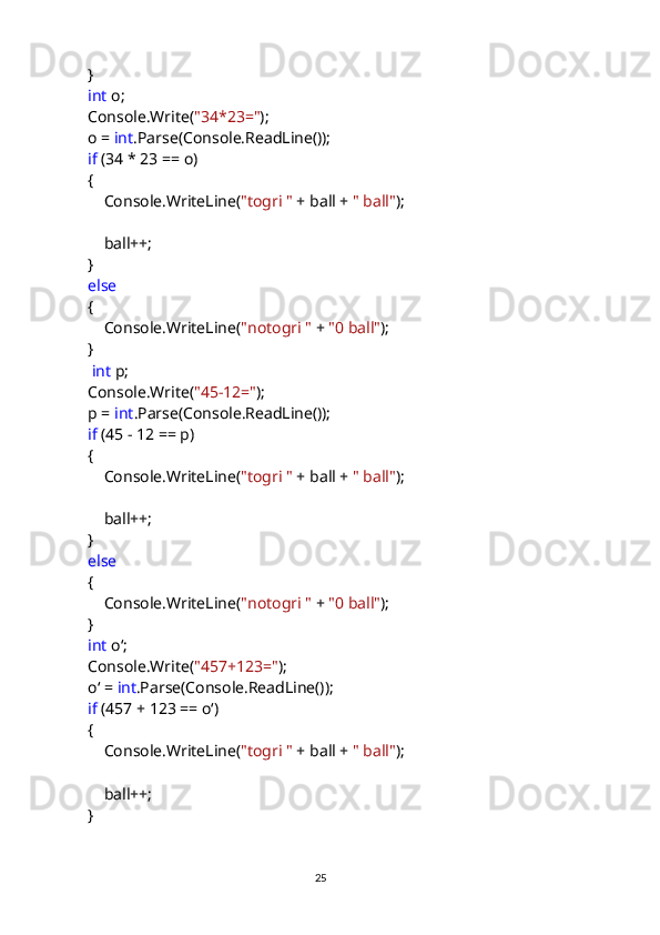             }
             int  o;
            Console.Write( "34*23=" );
            o =  int .Parse(Console.ReadLine());
             if  (34 * 23 == o)
            {
                Console.WriteLine( "togri "  + ball +  " ball" );
                ball++;
            }
             else
            {
                Console.WriteLine( "notogri "  +  "0 ball" );
            }
              int  p;
            Console.Write( "45-12=" );
            p =  int .Parse(Console.ReadLine());
             if  (45 - 12 == p)
            {
                Console.WriteLine( "togri "  + ball +  " ball" );
                ball++;
            }
             else
            {
                Console.WriteLine( "notogri "  +  "0 ball" );
            }
             int  oʻ;
            Console.Write( "457+123=" );
            oʻ =  int .Parse(Console.ReadLine());
             if  (457 + 123 == oʻ)
            {
                Console.WriteLine( "togri "  + ball +  " ball" );
                ball++;
            }
                                                                                     
                                                                                                       25 