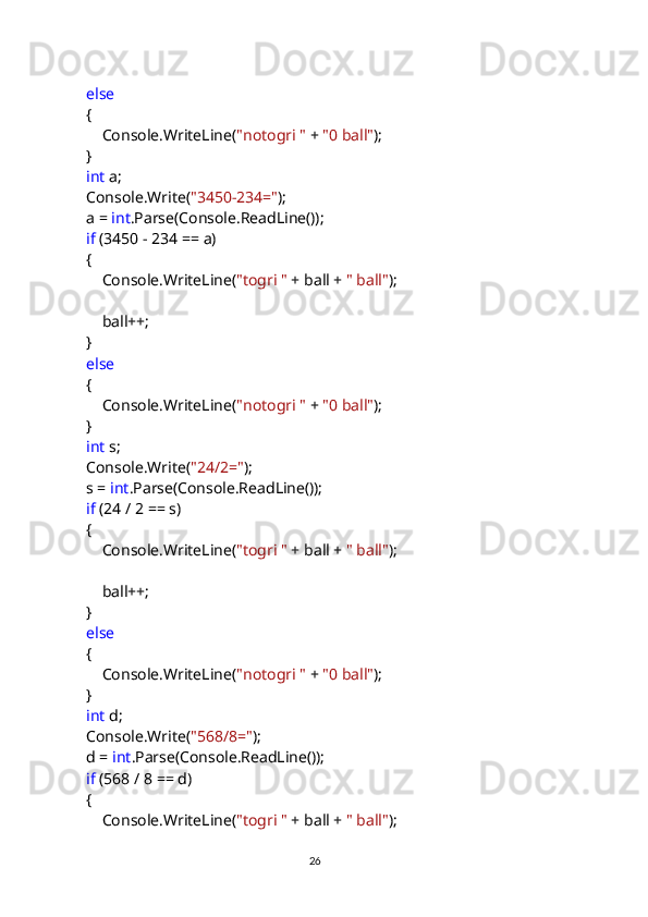             else
            {
                Console.WriteLine( "notogri "  +  "0 ball" );
            }
             int  a;
            Console.Write( "3450-234=" );
            a =  int .Parse(Console.ReadLine());
             if  (3450 - 234 == a)
            {
                Console.WriteLine( "togri "  + ball +  " ball" );
                ball++;
            }
             else
            {
                Console.WriteLine( "notogri "  +  "0 ball" );
            }
             int  s;
            Console.Write( "24/2=" );
            s =  int .Parse(Console.ReadLine());
             if  (24 / 2 == s)
            {
                Console.WriteLine( "togri "  + ball +  " ball" );
                ball++;
            }
             else
            {
                Console.WriteLine( "notogri "  +  "0 ball" );
            }
             int  d;
            Console.Write( "568/8=" );
            d =  int .Parse(Console.ReadLine());
             if  (568 / 8 == d)
            {
                Console.WriteLine( "togri "  + ball +  " ball" );
                                                                                     
                                                                                                       26 