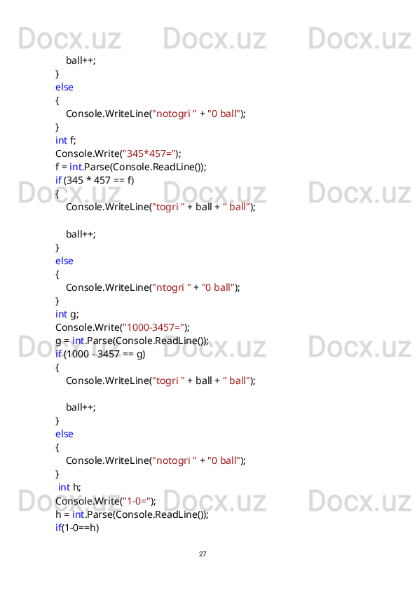                 ball++;
            }
             else
            {
                Console.WriteLine( "notogri "  +  "0 ball" );
            }
             int  f;
            Console.Write( "345*457=" );
            f =  int .Parse(Console.ReadLine());
             if  (345 * 457 == f)
            {
                Console.WriteLine( "togri "  + ball +  " ball" );
                ball++;
            }
             else
            {
                Console.WriteLine( "ntogri "  +  "0 ball" );
            }
             int  g;
            Console.Write( "1000-3457=" );
            g =  int .Parse(Console.ReadLine());
             if  (1000 - 3457 == g)
            {
                Console.WriteLine( "togri "  + ball +  " ball" );
                ball++;
            }
             else
            {
                Console.WriteLine( "notogri "  +  "0 ball" );
            }
              int  h;
            Console.Write( "1-0=" );
            h =  int .Parse(Console.ReadLine());
             if (1-0==h)
                                                                                     
                                                                                                       27 
