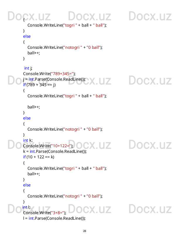             {
                Console.WriteLine( "togri "  + ball +  " ball" );
            }
             else
            {
                Console.WriteLine( "notogri "  +  "0 ball" );
                ball++;           
            }
           
              int  j;
            Console.Write( "789+345=" );
            j =  int .Parse(Console.ReadLine());
             if  (789 + 345 == j)
            {
                Console.WriteLine( "togri "  + ball +  " ball" );
                ball++;
            }
             else
            {
                Console.WriteLine( "notogri "  +  "0 ball" );
            }
             int  k;
            Console.Write( "10+122=" );
            k =  int .Parse(Console.ReadLine());
             if  (10 + 122 == k)
            {
                Console.WriteLine( "togri "  + ball +  " ball" );
                ball++;
            }
             else
            {
                Console.WriteLine( "notogri "  +  "0 ball" );
            }
            int  l;
            Console.Write( "3+8=" );
            l =  int .Parse(Console.ReadLine());
                                                                                     
                                                                                                       28 