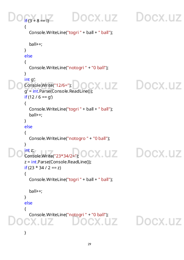              if  (3 + 8 == l)
            {
                Console.WriteLine( "togri "  + ball +  " ball" );
                ball++;
            }
             else
            {
                Console.WriteLine( "notogri "  +  "0 ball" );
            }
             int  gʻ;
            Console.Write( "12/6=" );
            gʻ =  int .Parse(Console.ReadLine());
             if  (12 / 6 == gʻ)
            {
                Console.WriteLine( "togri "  + ball +  " ball" );
                ball++;
            }
             else
            {
                Console.WriteLine( "notogro "  +  "0 ball" );
            }
             int  z;
            Console.Write( "23*34/2=" );
            z =  int .Parse(Console.ReadLine());
             if  (23 * 34 / 2 == z)
            {
                Console.WriteLine( "togri "  + ball +  " ball" );
                ball++;
            }
             else
            {
                Console.WriteLine( "notogri "  +  "0 ball" );
            }
                                                                                     
                                                                                                       29 