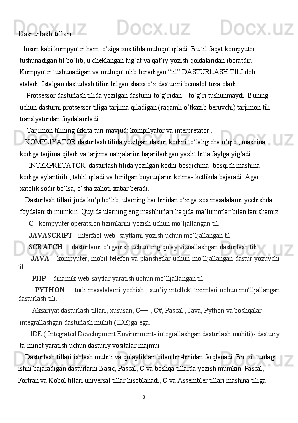 Dasrurlash tillari
    Inson kabi kompyuter ham  o‘ziga xos tilda muloqot qiladi. Bu til faqat kompyuter
 tushunadigan til bo‘lib, u cheklangan lug‘at va qat’iy yozish qoidalaridan iboratdir.
 Kompyuter tushunadigan va muloqot olib boradigan “til” DASTURLASH TILI deb
 ataladi. Istalgan dasturlash tilini bilgan shaxs o‘z dasturini bemalol tuza oladi.   
         Protsessor dasturlash tilida yozilgan dasturni to‘g‘ridan – to‘g‘ri tushunmaydi. Buning
 uchun dasturni protsessor tiliga tarjima qiladigan (raqamli o‘tkazib beruvchi) tarjimon tili –
 translyatordan foydalaniladi.
         Tarjimon tilining ikkita turi mavjud: kompilyator va interpretator .
       KOMPLIYATOR dasturlash tilida yozilgan dastur kodini to‘laligicha o‘qib , mashina
 kodiga tarjima qiladi va tarjima natijalarini bajariladigan yaxlit bitta faylga yig‘adi.
         INTERPRETATOR  dasturlash tilida yozilgan kodni bosqichma -bosqich mashina
 kodiga aylantirib , tahlil qiladi va berilgan buyruqlarni ketma- ketlikda bajaradi. Agar
 xatolik sodir bo‘lsa, o‘sha zahoti xabar beradi. 
       Dasturlash tillari juda ko‘p bo‘lib, ularning har biridan o‘ziga xos masalalarni yechishda
 foydalanish mumkin. Quyida ularning eng mashhurlari haqida ma’lumotlar bilan tanishamiz.
           C       kompyuter operatsion tizimlarini yozish uchun mo‘ljallangan til.
            JAVASCRIPT      interfaol web- saytlarni yozish uchun mo‘ljallangan til.
            SCRATCH          dasturlarni o‘rganish uchun eng qulay vizuallashgan dasturlash tili.
            JAVA         kompyuter, mobil telefon va planshetlar uchun mo‘lljallangan dastur yozuvchi
til.
               PHP         dinamik web-saytlar yaratish uchun mo‘lljallangan til.
                  PYTHON          turli masalalarni yechish , sun’iy intellekt tizimlari uchun mo‘lljallangan
dasturlash tili.
               Aksariyat dasturlash tillari, xususan, C++   , C#, Pascal , Java, Python va boshqalar
 integrallashgan dasturlash muhiti (IDE)ga ega.
              IDE ( Integrated Development Environment- integrallashgan dasturlash muhiti)- dasturiy
  ta’minot yaratish uchun dasturiy vositalar majmui.
    Dasturlash tillari ishlash muhiti va qulayliklari bilan bir-biridan farqlanadi. Bir xil turdagi
ishni bajaradigan dasturlarni Basic, Pascal, C va boshqa tillarda yozish mumkin. Pascal,
Fortran va Kobol tillari universal tillar hisoblanadi, C va Assembler tillari mashina tiliga
                                                                                     
                                                                                                       3 