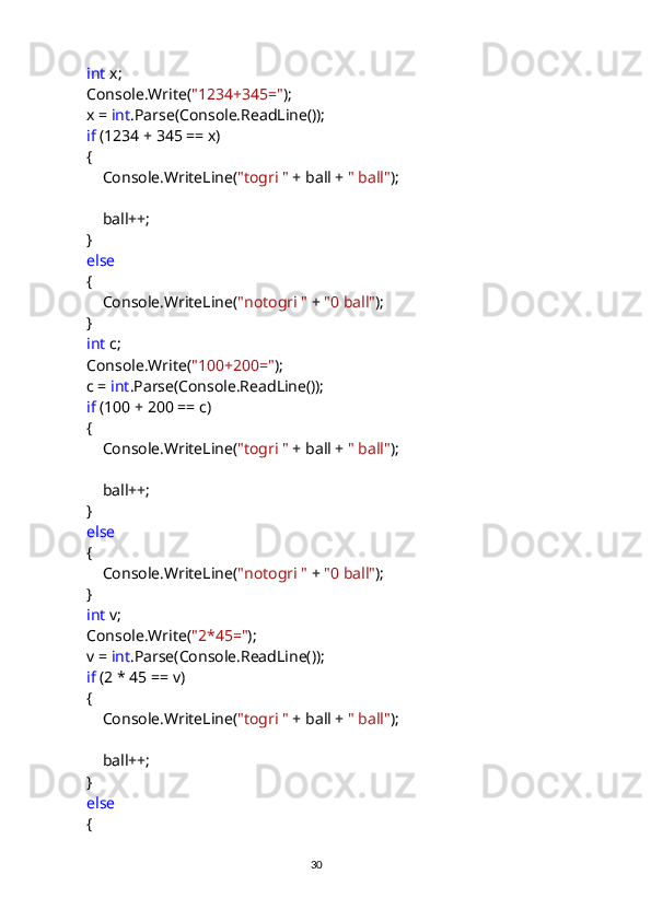              int  x;
            Console.Write( "1234+345=" );
            x =  int .Parse(Console.ReadLine());
             if  (1234 + 345 == x)
            {
                Console.WriteLine( "togri "  + ball +  " ball" );
                ball++;
            }
             else
            {
                Console.WriteLine( "notogri "  +  "0 ball" );
            }
             int  c;
            Console.Write( "100+200=" );
            c =  int .Parse(Console.ReadLine());
             if  (100 + 200 == c)
            {
                Console.WriteLine( "togri "  + ball +  " ball" );
                ball++;
            }
             else
            {
                Console.WriteLine( "notogri "  +  "0 ball" );
            }
             int  v;
            Console.Write( "2*45=" );
            v =  int .Parse(Console.ReadLine());
             if  (2 * 45 == v)
            {
                Console.WriteLine( "togri "  + ball +  " ball" );
                ball++;
            }
             else
            {
                                                                                     
                                                                                                       30 