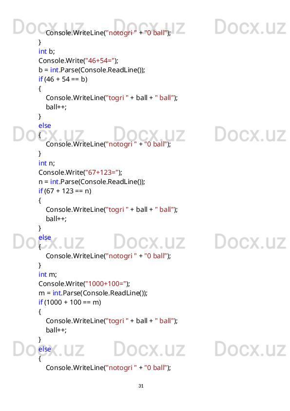                 Console.WriteLine( "notogri "  +  "0 ball" );
            }
             int  b;
            Console.Write( "46+54=" );
            b =  int .Parse(Console.ReadLine());
             if  (46 + 54 == b)
            {
                Console.WriteLine( "togri "  + ball +  " ball" );
                ball++;
            }
             else
            {
                Console.WriteLine( "notogri "  +  "0 ball" );
            }
             int  n;
            Console.Write( "67+123=" );
            n =  int .Parse(Console.ReadLine());
             if  (67 + 123 == n)
            {
                Console.WriteLine( "togri "  + ball +  " ball" );
                ball++;
            }
             else
            {
                Console.WriteLine( "notogri "  +  "0 ball" );
            }
             int  m;
            Console.Write( "1000+100=" );
            m =  int .Parse(Console.ReadLine());
             if  (1000 + 100 == m)
            {
                Console.WriteLine( "togri "  + ball +  " ball" );
                ball++;
            }
             else
            {
                Console.WriteLine( "notogri "  +  "0 ball" );
                                                                                     
                                                                                                       31 