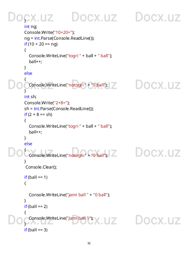             }
             int  ng;
            Console.Write( "10+20=" );
            ng =  int .Parse(Console.ReadLine());
             if  (10 + 20 == ng)
            {
                Console.WriteLine( "togri "  + ball +  " ball" );
                ball++;
            }
             else
            {
                Console.WriteLine( "notogri "  +  "0 ball" );
            }
             int  sh;
            Console.Write( "2+8=" );
            sh =  int .Parse(Console.ReadLine());
             if  (2 + 8 == sh)
            {
                Console.WriteLine( "togri "  + ball +  " ball" );
                ball++;
            }
             else
            {
                Console.WriteLine( "notogri "  +  "0 ball" );
            }
             Console.Clear();
           
             if  (ball == 1)
            {
                Console.WriteLine( "jami ball "  +  "0 ball" );
            }
             if  (ball == 2)
            {
                Console.WriteLine( "Jami ball 1" );
            }
             if  (ball == 3)
                                                                                     
                                                                                                       32 