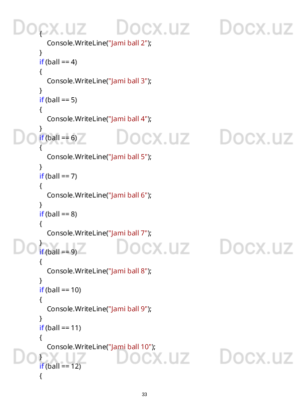             {
                Console.WriteLine( "Jami ball 2" );
            }
             if  (ball == 4)
            {
                Console.WriteLine( "Jami ball 3" );
            }
             if  (ball == 5)
            {
                Console.WriteLine( "Jami ball 4" );
            }
             if  (ball == 6)
            {
                Console.WriteLine( "Jami ball 5" );
            }
             if  (ball == 7)
            {
                Console.WriteLine( "Jami ball 6" );
            }
             if  (ball == 8)
            {
                Console.WriteLine( "Jami ball 7" );
            }
             if  (ball == 9)
            {
                Console.WriteLine( "Jami ball 8" );
            }
             if  (ball == 10)
            {
                Console.WriteLine( "Jami ball 9" );
            }
             if  (ball == 11)
            {
                Console.WriteLine( "Jami ball 10" );
            }
             if  (ball == 12)
            {
                                                                                     
                                                                                                       33 