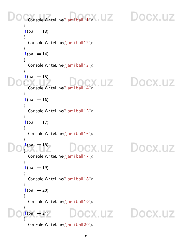                 Console.WriteLine( "Jami ball 11" );
            }
             if  (ball == 13)
            {
                Console.WriteLine( "Jami ball 12" );
            }
             if  (ball == 14)
            {
                Console.WriteLine( "Jami ball 13" );
            }
             if  (ball == 15)
            {
                Console.WriteLine( "Jami ball 14" );
            }
             if  (ball == 16)
            {
                Console.WriteLine( "Jami ball 15" );
            }
             if  (ball == 17)
            {
                Console.WriteLine( "Jami ball 16" );
            }
             if  (ball == 18)
            {
                Console.WriteLine( "Jami ball 17" );
            }
             if  (ball == 19)
            {
                Console.WriteLine( "Jami ball 18" );
            }
             if  (ball == 20)
            {
                Console.WriteLine( "Jami ball 19" );
            }
             if  (ball == 21)
            {
                Console.WriteLine( "Jami ball 20" );
                                                                                     
                                                                                                       34 
