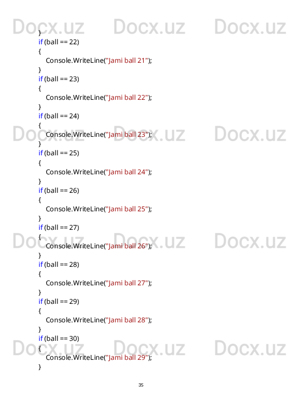             }
             if  (ball == 22)
            {
                Console.WriteLine( "Jami ball 21" );
            }
             if  (ball == 23)
            {
                Console.WriteLine( "Jami ball 22" );
            }
             if  (ball == 24)
            {
                Console.WriteLine( "Jami ball 23" );
            }
             if  (ball == 25)
            {
                Console.WriteLine( "Jami ball 24" );
            }
             if  (ball == 26)
            {
                Console.WriteLine( "Jami ball 25" );
            }
             if  (ball == 27)
            {
                Console.WriteLine( "Jami ball 26" );
            }
             if  (ball == 28)
            {
                Console.WriteLine( "Jami ball 27" );
            }
             if  (ball == 29)
            {
                Console.WriteLine( "Jami ball 28" );
            }
             if  (ball == 30)
            {
                Console.WriteLine( "Jami ball 29" );
            }
                                                                                     
                                                                                                       35 