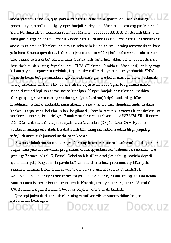 ancha yaqin tillar bo‘lib, quyi yoki o‘rta darajali tillardir. Algoritmik til inson tillariga
qanchalik yaqin bo‘lsa, u tilga yuqori darajali til deyiladi. Mashina tili esa eng pastki darajali
tildir. Mashina tili bu sonlardan iboratdir, Masalan: 010110100010101 Dasturlash tillari 2 ta
katta guruhlarga bo'linadi, Quyi va Yuqori darajali dasturlash tili. Quyi darajali dasturlash tili
ancha murakkab bo‘lib ular juda maxsus sohalarda ishlatiladi va ularning mutaxassislari ham
juda kam. Chunki quyi dasturlash tillari (masalan: assembler) ko‘pincha miktoprotsessorlar
bilan ishlashda kerak bo‘lishi mumkin. Odatda turli dasturlash ishlari uchun yuqori darajali
dasturlash   tilidan   keng   foydalaniladi.   EHM   (Elektron   Hisoblash   Mashinasi)   endi   yuzaga
kelgan paytda programma tuzishda, faqat mashina tillarida, ya’ni sonlar yordamida EHM
bajarishi kerak bo’lgan amallarning kodlarida kiritilgan. Bu holda mashina uchun tushinarli
sanoq, sistemasi sifatida 2 lik, 6 lik, 8 lik sanoq sistemalari bo‘lgan. Programma mazkur
sanoq sistemasidagi sonlar vositasida kiritilgan. Yuqori darajali dasturlashda, mashina
tillariga qaraganda mashinaga moslashgan (yo'naltirilgan) belgili kodlardagi tillar
hisoblanadi. Belgilar kodlashtirilgan tillarning asosiy tamoyillari shundaki, unda mashina
kodlari   ularga   mos   belgilar   bilan   belgilanadi,   hamda   xotirani   avtomatik   taqsimlash   va
xatolarni tashhis qilish kiritilgan. Bunday mashina moslashgan til - ASSEMBLER tili nomini
oldi. Odatda dasturlash yuqori saviyali dasturlash tillari (Delphi, Java, C++, Python)
vositasida amalga oshiriladi. Bu dasturlash tillarining semantikasi odam tiliga yaqinligi
tufayli dastur tuzish jarayoni ancha oson kechadi. 
     Biz hozir biladigan va ishlatadigan tillarning barchasi insonga ’’tushunarli” tilda yoziladi.
 Ingliz tilini yaxshi biluvchilar programma kodini qiynalmasdan tushunishlari mumkin. Bu
 guruhga Fortran, Algol, C, Pascal, Cobol va h.k. tillar kiradi(ko`pchiligi hozirda deyarli
 qo`llanilmaydi). Eng birinchi paydo bo`lgan tillardan to hozirgi zamonaviy tillargacha
 ishlatish mumkin. Lekin, hozirgi web texnologiya orqali ishlaydigan tillarda(PHP,
 ASP.NET, JSP) bunday dasturlar tuzilmaydi. Chunki bunday dasturlarning ishlashi uchun
 yana bir amaliy dastur ishlab turishi kerak. Hozirda, amaliy dasturlar, asosan, Visual C++,
 C#, Borland Delphi, Borland C++, Java, Phyhon kabi tillarda tuziladi.
    Quyidagi jadvalda dasturlash tillarining yaratilgan yili va yaratuvchilari haqida 
ma’lumotlar keltirilgan.
                                                                                     
                                                                                                       4 