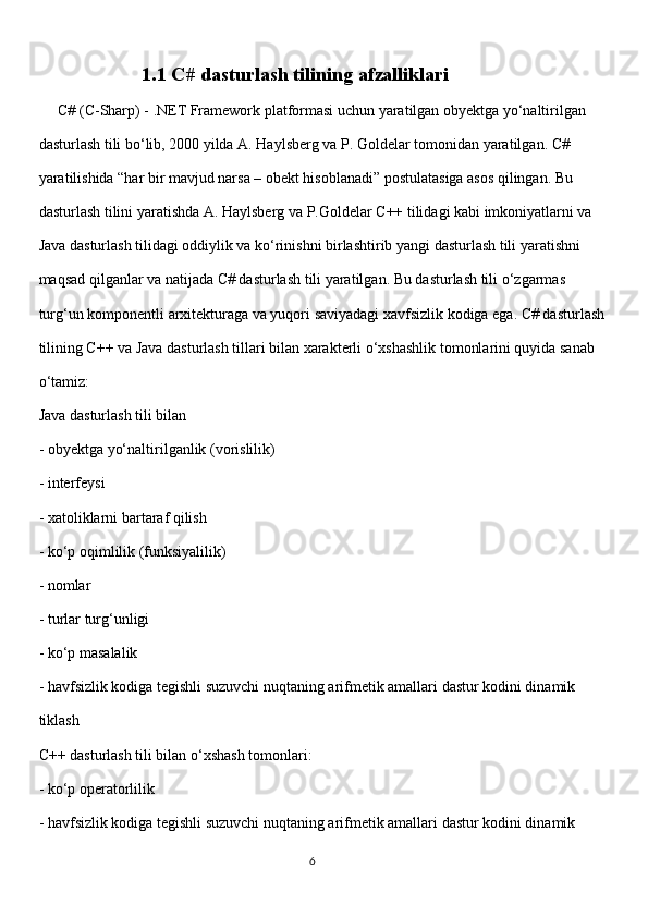                      1.1 C# dasturlash tilining afzalliklari 
      C# (C-Sharp) - .NET Framework platformasi uchun yaratilgan obyektga yo‘naltirilgan
dasturlash tili bo‘lib, 2000 yilda A. Haylsberg va P. Goldelar tomonidan yaratilgan. C#
yaratilishida “har bir mavjud narsa – obekt hisoblanadi” postulatasiga asos qilingan. Bu
dasturlash tilini yaratishda A. Haylsberg va P.Goldelar C++ tilidagi kabi imkoniyatlarni va
Java dasturlash tilidagi oddiylik va ko‘rinishni birlashtirib yangi dasturlash tili yaratishni
maqsad qilganlar va natijada C# dasturlash tili yaratilgan. Bu dasturlash tili o‘zgarmas
turg‘un komponentli arxitekturaga va yuqori saviyadagi xavfsizlik kodiga ega. C# dasturlash
tilining C++ va Java dasturlash tillari bilan xarakterli o‘xshashlik tomonlarini quyida sanab
o‘tamiz:
Java dasturlash tili bilan
- obyektga yo‘naltirilganlik (vorislilik)
- interfeysi
- xatoliklarni bartaraf qilish
- ko‘p oqimlilik (funksiyalilik)
- nomlar
- turlar turg‘unligi
- ko‘p masalalik
- havfsizlik kodiga tegishli suzuvchi nuqtaning arifmetik amallari dastur kodini dinamik
tiklash
С++ dasturlash tili bilan o‘xshash tomonlari:
- ko‘p operatorlilik
- havfsizlik kodiga tegishli suzuvchi nuqtaning arifmetik amallari dastur kodini dinamik
                                                                                     
                                                                                                       6 