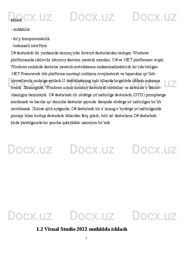 tiklash
- soddalilik
- ko‘p komponentalilik
- tushunarli interfeysi.
C# dasturlash tili yordamida tarmoq yoki Internet dasturlaridan tashqari Windows
plotformasida ishlovchi ixtiyoriy dasturni yaratish mumkin. C# va .NET platformasi orqali
Windows muhitida dasturlar yaratish metodikasini mukammallashtirish ko‘zda tutilgan.   
.NET Framework deb platforma mustaqil izohlarni rivojlantirish va bajarishni qo‘llab-
quvvatlovchi muhitga aytiladi.U dasturlashning turli tillarida birgalikda ishlash imkonini
beradi. Shuningdek, Windows uchun umumiy dasturlash modellari va dasturlar o‘tkazuv-
chanligini taminlaydi. C# dasturlash tili obektga yo‘naltirilga dasturlash (OYD) prinsplariga
asoslanadi va barcha qo‘shimcha dasturlar qaysidir darajada obektga yo‘naltirilgan bo‘lib
xisoblanadi. Xulosa qilib aytganda, C# dasturlash tili o‘zining o‘byektga yo‘naltirilganlik
prinsipi bilan boshqa dasturlash tillaridan farq qiladi, turli xil dasturlarni C# dasturlash
tilida yaratilganida bir qancha qulayliklar namoyon bo‘ladi.
                    1.2   Visual Studio 2022 muhitida ishlash
                                                                                     
                                                                                                       7 