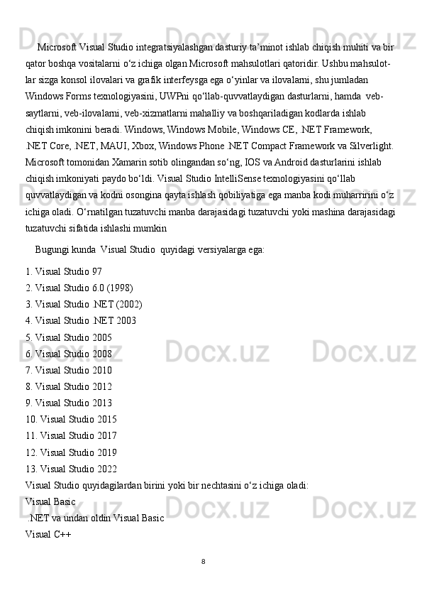      Microsoft Visual Studio integratsiyalashgan dasturiy ta’minot ishlab chiqish muhiti va bir
qator boshqa vositalarni o‘z ichiga olgan Microsoft mahsulotlari qatoridir. Ushbu mahsulot-
lar sizga konsol ilovalari va grafik interfeysga ega o‘yinlar va ilovalarni, shu jumladan
Windows Forms texnologiyasini, UWPni qo‘llab-quvvatlaydigan dasturlarni, hamda  veb-
saytlarni, veb-ilovalarni, veb-xizmatlarni mahalliy va boshqariladigan kodlarda ishlab
chiqish imkonini beradi. Windows, Windows Mobile, Windows CE, .NET Framework, 
.NET Core, .NET, MAUI, Xbox, Windows Phone .NET Compact Framework va Silverlight.
Microsoft tomonidan Xamarin sotib olingandan so‘ng, IOS va Android dasturlarini ishlab
chiqish imkoniyati paydo bo‘ldi. Visual Studio IntelliSense texnologiyasini qo‘llab
quvvatlaydigan va kodni osongina qayta ishlash qobiliyatiga ega manba kodi muharririni o‘z
ichiga oladi. O‘rnatilgan tuzatuvchi manba darajasidagi tuzatuvchi yoki mashina darajasidagi
tuzatuvchi sifatida ishlashi mumkin
    Bugungi kunda  Visual Studio  quyidagi versiyalarga ega:
1. Visual Studio 97
2. Visual Studio 6.0 (1998)
3. Visual Studio .NET (2002)
4. Visual Studio .NET 2003
5. Visual Studio 2005
6. Visual Studio 2008
7. Visual Studio 2010
8. Visual Studio 2012
9. Visual Studio 2013
10. Visual Studio 2015
11. Visual Studio 2017
12. Visual Studio 2019
13. Visual Studio 2022
Visual Studio quyidagilardan birini yoki bir nechtasini o‘z ichiga oladi:
Visual Basic
  .NET va undan oldin Visual Basic
Visual C++
                                                                                     
                                                                                                       8 
