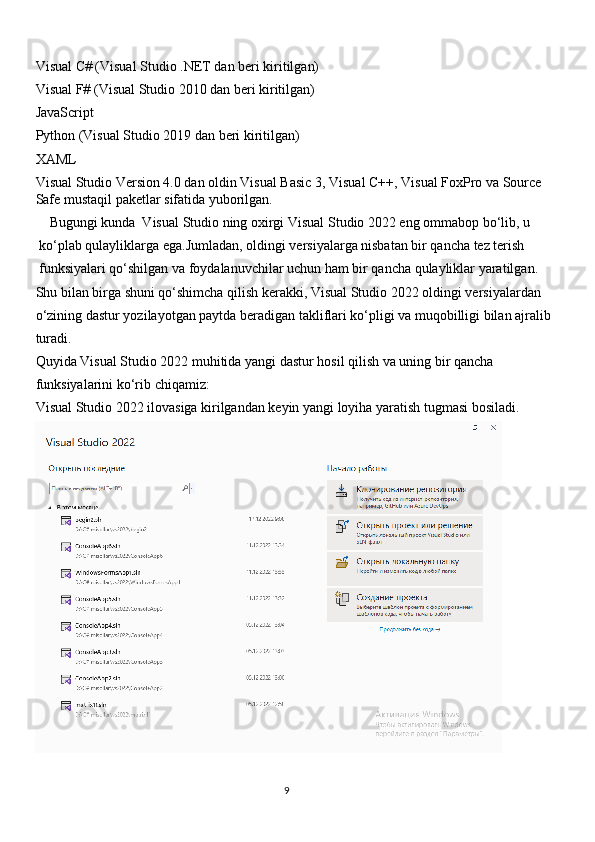 Visual C# (Visual Studio .NET dan beri kiritilgan)
Visual F# (Visual Studio 2010 dan beri kiritilgan)
JavaScript
Python (Visual Studio 2019 dan beri kiritilgan) 
XAML
Visual Studio Version 4.0 dan oldin Visual Basic 3, Visual C++, Visual FoxPro va Source 
Safe mustaqil paketlar sifatida yuborilgan.
    Bugungi kunda  Visual Studio ning oxirgi Visual Studio 2022 eng ommabop bo‘lib, u
 ko‘plab qulayliklarga ega.Jumladan, oldingi versiyalarga nisbatan bir qancha tez terish
 funksiyalari qo‘shilgan va foydalanuvchilar uchun ham bir qancha qulayliklar yaratilgan. 
Shu bilan birga shuni qo‘shimcha qilish kerakki, Visual Studio 2022 oldingi versiyalardan 
o‘zining dastur yozilayotgan paytda beradigan takliflari ko‘pligi va muqobilligi bilan ajralib
turadi. 
Quyida Visual Studio 2022 muhitida yangi dastur hosil qilish va uning bir qancha 
funksiyalarini ko‘rib chiqamiz: 
Visual Studio 2022 ilovasiga kirilgandan keyin yangi loyiha yaratish tugmasi bosiladi.
 
                                                                                     
                                                                                                       9 
