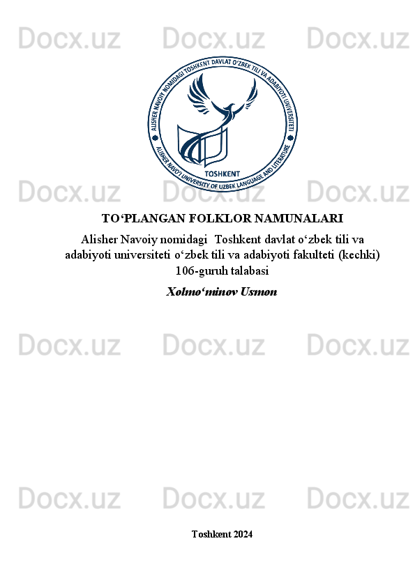 TO‘PLANGAN FOLKLOR NAMUNALARI
Alisher Navoiy nomidagi  Toshkent davlat o‘zbek tili va
adabiyoti universiteti o‘zbek tili va adabiyoti fakulteti (kechki)
106-guruh talabasi
Xolmo‘minov Usmon
Toshkent 2024
