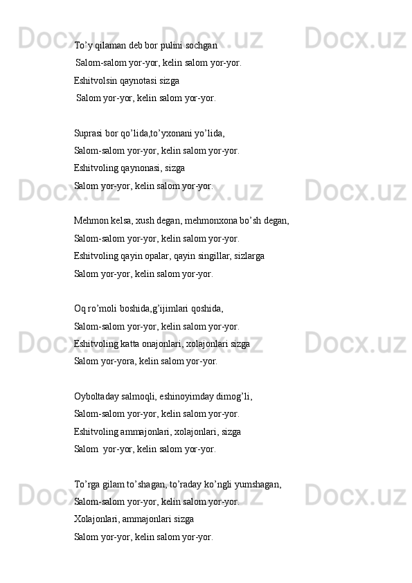 To’y qilaman deb bor pulini sochgan
Salom-salom yor-yor, kelin salom yor-yor.
Eshitvolsin qaynotasi sizga
 Salom yor-yor, kelin salom yor-yor.
Suprasi bor qo’lida,to’yxonani yo’lida,
Salom-salom yor-yor, kelin salom yor-yor.
Eshitvoling qaynonasi, sizga
Salom yor-yor, kelin salom yor-yor.
Mehmon kelsa, xush degan, mehmonxona bo’sh degan,
Salom-salom yor-yor, kelin salom yor-yor.
Eshitvoling qayin opalar, qayin singillar, sizlarga
Salom yor-yor, kelin salom yor-yor.
Oq ro’moli boshida,g’ijimlari qoshida,
Salom-salom yor-yor, kelin salom yor-yor.
Eshitvoling katta onajonlari, xolajonlari sizga
Salom yor-yora, kelin salom yor-yor.
Oyboltaday salmoqli, eshinoyimday dimog’li,
Salom-salom yor-yor, kelin salom yor-yor.
Eshitvoling ammajonlari, xolajonlari, sizga
Salom  yor-yor, kelin salom yor-yor.
To’rga gilam to’shagan, to’raday ko’ngli yumshagan,
Salom-salom yor-yor, kelin salom yor-yor.
Xolajonlari, ammajonlari sizga 
Salom yor-yor, kelin salom yor-yor. 