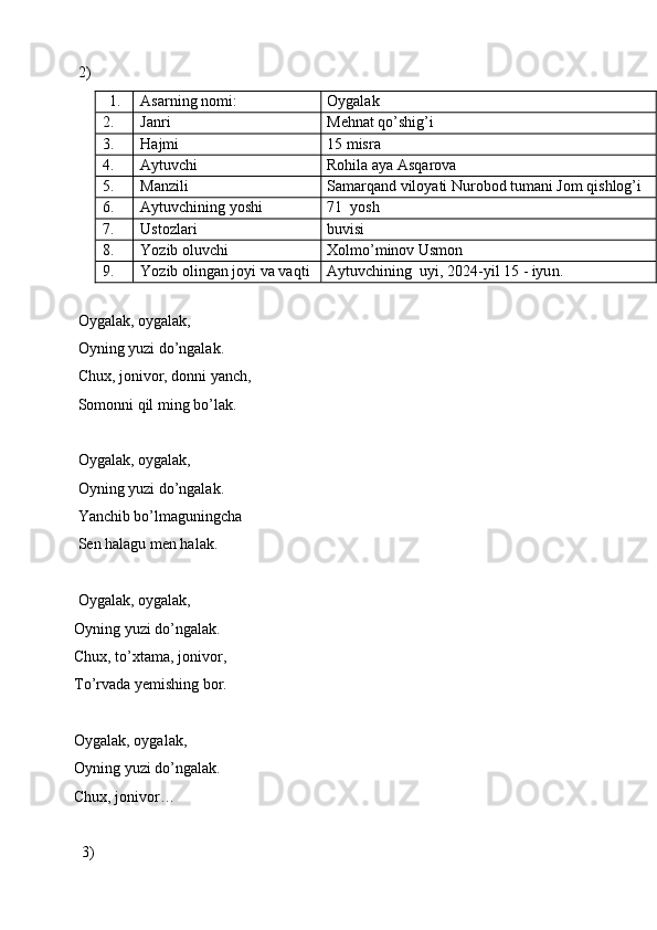2) 
1. Asarning nomi: Oygalak
2. Janri Mehnat qo’shig’i
3. Hajmi 15 misra 
4. Aytuvchi Rohila aya Asqarova
5. Manzili Samarqand viloyati Nurobod tumani Jom qishlog’i
6. Aytuvchining yoshi 71   yosh
7. Ustozlari buvisi
8. Yozib oluvchi Xolmo’minov Usmon
9. Yozib olingan joyi va vaqti Aytuvchining   uyi, 202 4 -yil  15  - iyu n . 
        Oygalak, oygalak,
        Oyning yuzi do’ngalak.
        Chux, jonivor, donni yanch,
        Somonni qil ming bo’lak.
        Oygalak, oygalak,
        Oyning yuzi do’ngalak.
        Yanchib bo’lmaguningcha
        Sen halagu men halak.
        Oygalak, oygalak,
       Oyning yuzi do’ngalak.
       Chux, to’xtama, jonivor,
       To’rvada yemishing bor.
       Oygalak, oygalak,
       Oyning yuzi do’ngalak.
       Chux, jonivor…
         3)