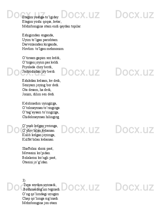 Etagim yoshga to’lgiday.
Etagim yoshi qoqsa, ketar,
Mehribongina otam endi qaydan topilar.
Eshigimdan enganda,
Uyim to’lgan parishtam.
Darvozamdan kirganda,
Hovlim  to’lgan mehmonim.
O’tirsam gapim soz keldi,
O’tirgan joyim pas keldi.
Piyolada choy berdi,
Jonboshidan joy berdi.
Eshikdan kelsam, ke dedi,
Seniyam joying bor dedi.
Ota desam, ha dedi,
Jonim, dilim sen dedi.
Kelolmadim uyingizga,
O’tolmayman to’ringizga.
O’tag’aysam to’ringizga,
Chidolmayman hilingizg.
O’ynab kelgan yerimga,
O’ylov bilan kelaman.
Kulib kelgan joyimga,
Kulfat bilan kelaman.
Shaftolini shoxi past,
Mevasini ko’pidan.
Bolalarini ko’ngli past,
Otasini jo’g’idan.
3)
 Tuya sovdim uyimadi,
 Boshmardog’im tegmadi.
O’ng qo’limdagi uzugim
Chap qo’limga sig’madi.
Mehribongina jon otam