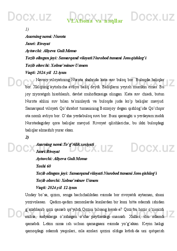 VI.Afsona  va  naqllar
1)
Asarning nomi:  Nurota
Janri: Rivoyat 
Aytuvchi: Aliyeva Guli Momo
Yozib olingan joyi: Samarqand viloyati Nurobod tumani Jom qishlog’i 
Yozib oluvchi: Xolmo’minov Usmon
Vaqti: 2024-yil  12-iyun
    Navoiy   viloyatining   Nurota   shahrida   kata   suv   buloq   bor.   Buloqda   baliqlar
bor.   Xalqning   aytishicha   avliyo   baliq   deydi.   Baliqlarni   yeyish   mumkin   emas.   Bu
joy   ziyoratgoh   hisoblanib,   davlat   muhofazasiga   olingan.   Kata   suv   chiadi,   butun
Nurota   ahlini   suv   bilan   ta’minlaydi   va   buloqda   juda   ko’p   baliqlar   mavjud.
Samarqand viloyati Qo’shrabot tumanining Bozorjoy degan qishlog’ida Qo’chqor
ota nomli avliyo bor. O’sha yerdabuloq suvi bor. Buni qarangki u yerdayam xuddi
Nurotadagiday   qora   baliqlar   mavjud.   Rivoyat   qilishlaricha,   bu   ikki   buloqdagi
baliqlar almashib yurar ekan. Balki hosil berib boqib turgan narsasidanam ayiradi.  
2)
Asarning nomi:To’g’rilik xosiyati
Janri:Rivoyat  
Aytuvchi: Aliyeva Guli Momo
Yoshi 60
Yozib olingan joyi: Samarqand viloyati Nurobod tumani Jom qishlog’i 
Yozib oluvchi: Xolmo’minov Usmon
Vaqti: 2024-yil  12-iyun
Unday   bo’sa,   qizim,   senga   bachchalikdan   esimda   bor   rivoyatdi   aytaman,   shuni
yozivolasan.     Qadim-qadim   zamonlarda   kunlardan   bir   kuni   bitta   odamdi   ishidan
g’azablanib qozi qamab qo’yibdi.Qozini bilsang kerak-a? Qozi bu hozir o’zimizdi
milisa,   sudyalarga   o’xshagan   o’sha   paytlardagi   mansab.   Xullas,   shu   odamdi
qamabdi.   Lekin   nima   ish   uchun   qamagaani   esimda   yo’g’akan.   Keyin   haligi
qamoqdagi   odamdi   yaqinlari,   oila   azolari   qozini   oldiga   kebdi-da   uni   qutqarish