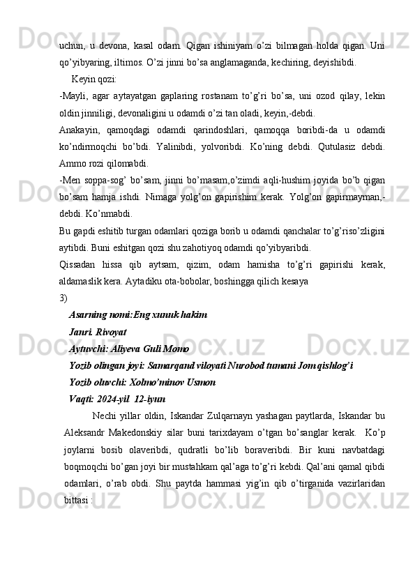 uchun,   u   devona,   kasal   odam.   Qigan   ishiniyam   o’zi   bilmagan   holda   qigan.   Uni
qo’yibyaring, iltimos. O’zi jinni bo’sa anglamaganda, kechiring, deyishibdi.
     Keyin qozi:
-Mayli,   agar   aytayatgan   gaplaring   rostanam   to’g’ri   bo’sa,   uni   ozod   qilay,   lekin
oldin jinniligi, devonaligini u odamdi o’zi tan oladi, keyin,-debdi.
Anakayin,   qamoqdagi   odamdi   qarindoshlari,   qamoqqa   boribdi-da   u   odamdi
ko’ndirmoqchi   bo’bdi.   Yalinibdi,   yolvoribdi.   Ko’ning   debdi.   Qutulasiz   debdi.
Ammo rozi qilomabdi.
-Men   soppa-sog’   bo’sam,   jinni   bo’masam,o’zimdi   aqli-hushim   joyida   bo’b   qigan
bo’sam   hamja   ishdi.   Nimaga   yolg’on   gapirishim   kerak.   Yolg’on   gapirmayman,-
debdi. Ko’nmabdi.
Bu gapdi eshitib turgan odamlari qoziga borib u odamdi qanchalar to’g’riso’zligini
aytibdi. Buni eshitgan qozi shu zahotiyoq odamdi qo’yibyaribdi. 
Qissadan   hissa   qib   aytsam,   qizim,   odam   hamisha   to’g’ri   gapirishi   kerak,
aldamaslik kera. Aytadiku ota-bobolar, boshingga qilich kesaya
3)
Asarning nomi:Eng xunuk hakim
Janri. Rivoyat 
Aytuvchi: Aliyeva Guli Momo
Yozib olingan joyi: Samarqand viloyati Nurobod tumani Jom qishlog’i 
Yozib oluvchi: Xolmo’minov Usmon
Vaqti: 2024-yil  12-iyun
                Nechi   yillar   oldin,   Iskandar   Zulqarnayn   yashagan   paytlarda,   Iskandar   bu
Aleksandr   Makedonskiy   silar   buni   tarixdayam   o’tgan   bo’sanglar   kerak.     Ko’p
joylarni   bosib   olaveribdi,   qudratli   bo’lib   boraveribdi.   Bir   kuni   navbatdagi
boqmoqchi bo’gan joyi bir mustahkam qal’aga to’g’ri kebdi. Qal’ani qamal qibdi
odamlari,   o’rab   obdi.   Shu   paytda   hammasi   yig’in   qib   o’tirganida   vazirlaridan
bittasi : 