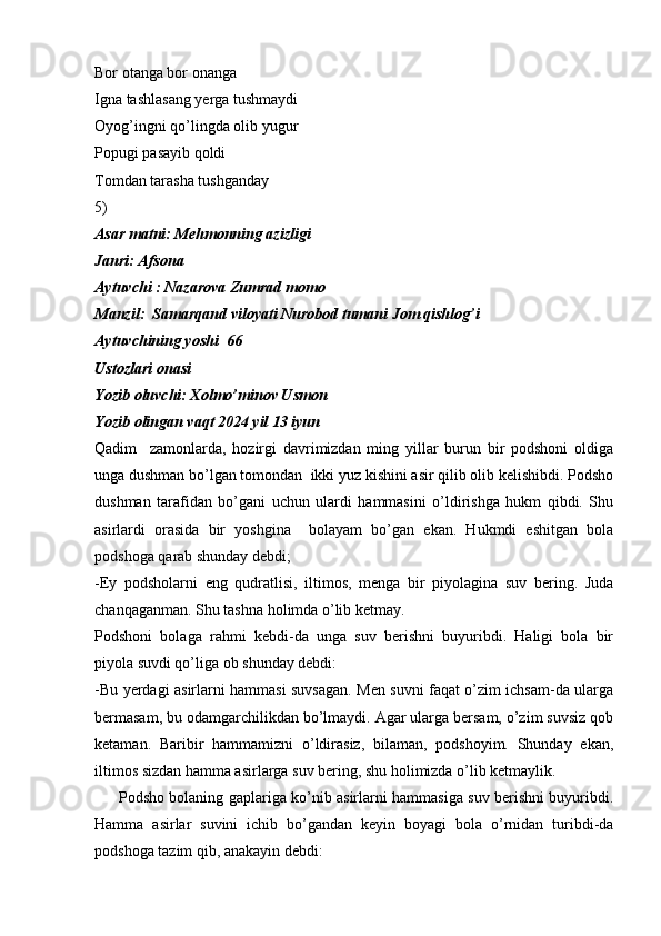 Bor otanga bor onanga
Igna tashlasang yerga tushmaydi
Oyog’ingni qo’lingda olib yugur
Popugi pasayib qoldi
Tomdan tarasha tushganday
5)
Asar matni: Mehmonning azizligi
Janri: Afsona
Aytuvchi : Nazarova Zumrad momo
Manzil:  Samarqand viloyati Nurobod tumani Jom qishlog’i 
Aytuvchining yoshi  66
Ustozlari onasi
Yozib oluvchi: Xolmo’minov Usmon
Yozib olingan vaqt 2024 yil 13 iyun        
Qadim     zamonlarda,   hozirgi   davrimizdan   ming   yillar   burun   bir   podshoni   oldiga
unga dushman bo’lgan tomondan  ikki yuz kishini asir qilib olib kelishibdi. Podsho
dushman   tarafidan   bo’gani   uchun   ulardi   hammasini   o’ldirishga   hukm   qibdi.   Shu
asirlardi   orasida   bir   yoshgina     bolayam   bo’gan   ekan.   Hukmdi   eshitgan   bola
podshoga qarab shunday debdi;
-Ey   podsholarni   eng   qudratlisi,   iltimos,   menga   bir   piyolagina   suv   bering.   Juda
chanqaganman. Shu tashna holimda o’lib ketmay.
Podshoni   bolaga   rahmi   kebdi-da   unga   suv   berishni   buyuribdi.   Haligi   bola   bir
piyola suvdi qo’liga ob shunday debdi:
-Bu yerdagi asirlarni hammasi suvsagan. Men suvni faqat o’zim ichsam-da ularga
bermasam, bu odamgarchilikdan bo’lmaydi. Agar ularga bersam, o’zim suvsiz qob
ketaman.   Baribir   hammamizni   o’ldirasiz,   bilaman,   podshoyim.   Shunday   ekan,
iltimos sizdan hamma asirlarga suv bering, shu holimizda o’lib ketmaylik.
         Podsho bolaning gaplariga ko’nib asirlarni hammasiga suv berishni buyuribdi.
Hamma   asirlar   suvini   ichib   bo’gandan   keyin   boyagi   bola   o’rnidan   turibdi-da
podshoga tazim qib, anakayin debdi: 