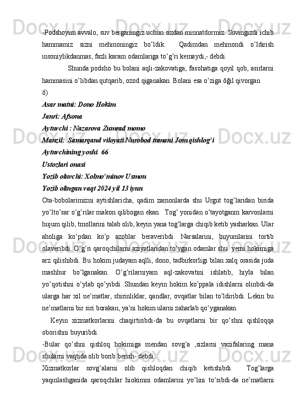 -Podshoyim avvalo, suv berganingiz uchun sizdan minnatdormiz. Suvingizdi ichib
hammamiz   sizni   mehmoningiz   bo’ldik.     Qadimdan   mehmondi   o’ldirish
insoniylikdanmas, fazli karam odamlariga to’g’ri kemaydi,- debdi.
                     Shunda podsho bu bolani aqli-zakovatiga, fasohatiga qoyil qob, asirlarni
hammasini o’libdan qutqarib, ozod qiganakan. Bolani esa o’ziga ōğil qivorgan
6)
Asar matni: Dono Hokim
Janri: Afsona
Aytuvchi : Nazarova Zumrad momo
Manzil:  Samarqand viloyati Nurobod tumani Jom qishlog’i 
Aytuvchining yoshi  66
Ustozlari onasi
Yozib oluvchi: Xolmo’minov Usmon
Yozib olingan vaqt 2024 yil 13 iyun         
Ota-bobolarimizni   aytishlaricha,   qadim   zamonlarda   shu   Urgut   tog’laridan   birida
yo’lto’sar o’g’rilar makon qilibogan ekan.  Tog’ yonidan o’tayotganm karvonlarni
hujum qilib, tmollarini talab olib, keyin yana tog’larga chiqib ketib yasharkan. Ular
aholiga   ko’pdan   ko’p   azoblar   beraveribdi.   Narsalarini,   buyumlarini   tortib
olaveribdi. O’g’ri qaroqchilarni aziyatlaridan to’ygan odamlar shu  yerni hokimiga
arz qilishibdi. Bu hokim judayam aqlli, dono, tadbirkorligi bilan xalq orasida juda
mashhur   bo’lganakan.   O’g’rilarniyam   aql-zakovatini   ishlatib,   hiyla   bilan
yo’qotishni   o’ylab   qo’yibdi.   Shundan   keyin   hokim   ko’ppala   idishlarni   olinbdi-da
ularga   har   xil   ne’matlar,   shirinliklar,   qandlar,   ovqatlar   bilan   to’ldiribdi.   Lekin   bu
ne’matlarni bir siri borakan, ya’ni hokim ularni zaharlab qo’yganakan. 
    Keyin   xizmatkorlarini   chaqirtiribdi-da   bu   ovqatlarni   bir   qo’shni   qishloqqa
oborishni buyuribdi. 
-Bular   qo’shni   qishloq   hokimiga   mendan   sovg’a   ,sizlarni   vazifalaring   mana
shularni vaqtida olib borib berish- debdi.
Xizmatkorlar   sovg’alarni   olib   qishloqdan   chiqib   ketishibdi.     Tog’larga
yaqinlashganida   qaroqchilar   hiokimni   odamlarini   yo’lini   to’sibdi-da   ne’matlarni