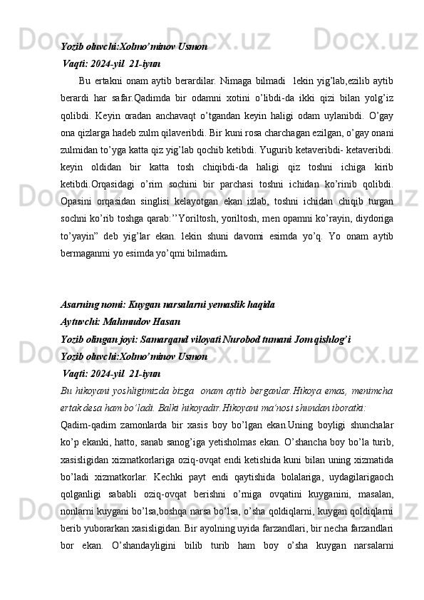Yozib oluvchi:Xolmo’minov Usmon
             Vaqti: 2024-yil  21-iyun
          Bu   ertakni   onam   aytib   berardilar.   Nimaga   bilmadi     lekin   yig’lab,ezilib   aytib
berardi   har   safar.Qadimda   bir   odamni   xotini   o’libdi-da   ikki   qizi   bilan   yolg’iz
qolibdi.   Keyin   oradan   anchavaqt   o’tgandan   keyin   haligi   odam   uylanibdi.   O’gay
ona qizlarga hadeb zulm qilaveribdi. Bir kuni rosa charchagan ezilgan, o’gay onani
zulmidan to’yga katta qiz yig’lab qochib ketibdi. Yugurib ketaveribdi- ketaveribdi.
keyin   oldidan   bir   katta   tosh   chiqibdi-da   haligi   qiz   toshni   ichiga   kirib
ketibdi.Orqasidagi   o’rim   sochini   bir   parchasi   toshni   ichidan   ko’rinib   qolibdi.
Opasini   orqasidan   singlisi   kelayotgan   ekan   izlab,   toshni   ichidan   chiqib   turgan
sochni ko’rib toshga qarab:’’Yoriltosh, yoriltosh, men opamni ko’rayin, diydoriga
to’yayin”   deb   yig’lar   ekan.   lekin   shuni   davomi   esimda   yo’q.   Yo   onam   aytib
bermaganmi yo esimda yo’qmi bilmadim .
Asarning nomi: Kuygan narsalarni yemaslik haqida 
Aytuvchi: Mahmu dov Hasan 
Yozib olingan joyi: Samarqand viloyati Nurobod tumani Jom qishlog’i
Yozib oluvchi:Xolmo’minov Usmon
             Vaqti: 2024-yil  21-iyun
Bu   hikoyani   yoshligimizda   bizga     onam   aytib  berganlar.Hikoya   emas,   menimcha
ertak desa ham bo’ladi. Balki hikoyadir.Hikoyani ma’nosi shundan iboratki:
Qadim-qadim   zamonlarda   bir   xasis   boy   bo’lgan   ekan.Uning   boyligi   shunchalar
ko’p ekanki, hatto, sanab sanog’iga yetisholmas ekan. O’shancha boy bo’la turib,
xasisligidan xizmatkorlariga oziq-ovqat endi ketishida kuni bilan uning xizmatida
bo’ladi   xizmatkorlar.   Kechki   payt   endi   qaytishida   bolalariga,   uydagilarigaoch
qolganligi   sababli   oziq-ovqat   berishni   o’rniga   ovqatini   kuyganini,   masalan,
nonlarni kuygani bo’lsa,boshqa narsa bo’lsa, o’sha qoldiqlarni, kuygan qoldiqlarni
berib yuborarkan xasisligidan. Bir ayolning uyida farzandlari, bir necha farzandlari
bor   ekan.   O’shandayligini   bilib   turib   ham   boy   o’sha   kuygan   narsalarni 