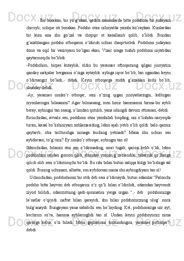 Bir borakan, bir yo’g’akan, qadim zamonlarda bitta podshoni bir judayam
chiroyli, uchqur oti borakan. Podsho otini nihoyatda yaxshi ko’raykan. Kunlardan
bir   kuni   ana   shu   go’zal   va   chopqir   ot   kasallanib   qolib,   o’libdi.   Bundan
g’azablangan   podsho   otboqarini   o’ldirish   uchun   chaqirtiribdi.   Podshoni   judayam
dono   va   oqil   bir   vaziriyam   bo’lgan   ekan.   Vzair   oraga   tushib   podshoni   niyatidan
qaytarmoqchi bo’libdi. 
-Podshohim,   birpas   kutaylik,   oldin   bu   yaramas   otboqarning   qilgan   jinoyatini
qanday natijalar berganini o’ziga aytaylik. aybiga iqror bo’lib, tan ogandan keyin
o’ldirsangiz   bo’ladi,-   debdi.   Keyin   otboqarga   xuddi   g’azablan   kishi   bo’lib,
shunday debdi:
-Ay,   yaramas   nonko’r   otboqar,   seni   o’zing   qigan   jinoyatlaringni,   keltirgan
ziyonlaringni   bilasanmi?   Agar   bilmasang,   men   hozir   hammasini   birma-bir   aytib
beray, aybingni tan osang, o’limdan qutulib, yana ishingdi davom ettirasan,-debdi. 
Birinchidan, avvalo sen, podshoni otini yaxshilab boqding, uni o’lishiku naryoqda
tursin, kasal bo’lishiniyam xohlamasiding, lekin ajali yetib o’lib qoldi. balo-qazoni
qaytarib,   otni   tiriltirishga   nimaga   kuching   yetmadi?   Mana   shu   uchun   sen
aybdorsan, to’g’rimi? Ey nonko’r otboqar, aybingni tan ol!
Ikkinchidan,   bilamiz   otni   sen   o’ldirmading,   umri   tugab,   qazosi   kelib   o’ldi,   lekin
podshohim  sendan gumon qilib, shunday yomon g’zablandiki, tabarruk qo’llariga
qilich olib seni o’ldirmoqchi bo’ldi. Bu ishi bilan butun xalqqa kulgi bo’lishiga sal
qoldi. Buning uchunam, albatta, sen aybdorsan mana shu aybingdiyam tan ol!
   Uchinchidan, podshohimiz bir otdi deb seni o’ldirsaydi, butun odamlar:”Palonchi
podsho   bitta   hayvon   deb   otboqarini   o’z   qo’li   bilan   o’ldiribdi,   odamdan   hayvondi
ziyod   bilibdi,   odamzotning   qadr-qimmatini   yerga   urgan   “,-   deb     podshomizga
la’natlar   o’qiyidi.   nafrat   bilan   qarayidi,   shu   bilan   podshomizning   ulug’   nomi
bulg’anaydi. Bungayam yana sababchi sen bo’layding. Kel, podshomizga uzr ayt,
kechirim   so’ra,   hamma   ayblaringhdi   tan   ol.   Undan   keyin   podshoyimiz   nima
qarorga   kelsa,   o’zi   biladi.   Meni   gaplarimni   tushundingmi,   yaramas   potboqar?-
debdi.