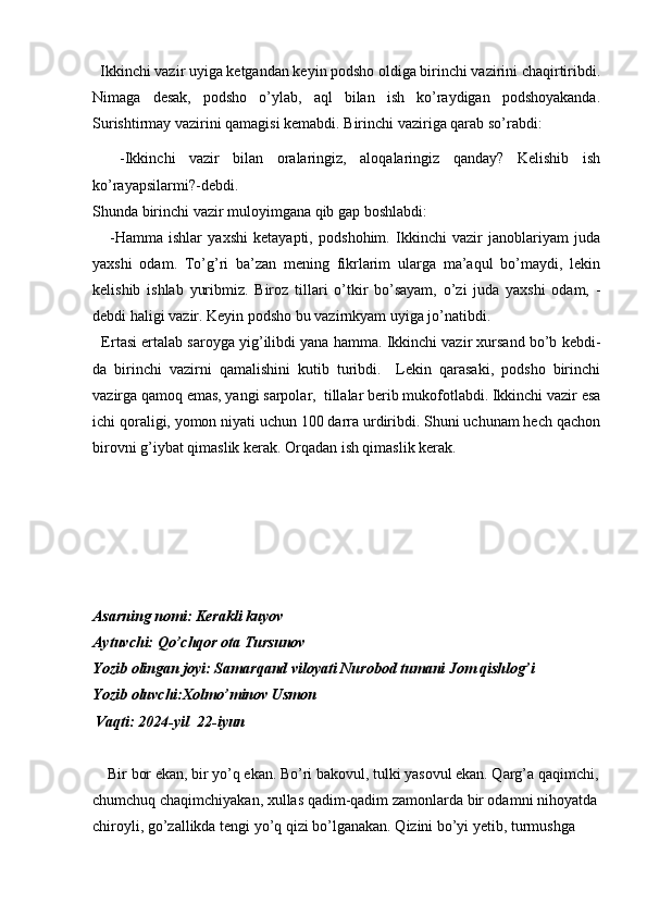   Ikkinchi vazir uyiga ketgandan keyin podsho oldiga birinchi vazirini chaqirtiribdi.
Nimaga   desak,   podsho   o’ylab,   aql   bilan   ish   ko’raydigan   podshoyakanda.
Surishtirmay vazirini qamagisi kemabdi. Birinchi vaziriga qarab so’rabdi:
    -Ikkinchi   vazir   bilan   oralaringiz,   aloqalaringiz   qanday?   Kelishib   ish
ko’rayapsilarmi?-debdi.
Shunda birinchi vazir muloyimgana qib gap boshlabdi:
      -Hamma   ishlar   yaxshi   ketayapti,   podshohim.   Ikkinchi   vazir   janoblariyam   juda
yaxshi   odam.   To’g’ri   ba’zan   mening   fikrlarim   ularga   ma’aqul   bo’maydi,   lekin
kelishib   ishlab   yuribmiz.   Biroz   tillari   o’tkir   bo’sayam,   o’zi   juda   yaxshi   odam,   -
debdi haligi vazir. Keyin podsho bu vazirnkyam uyiga jo’natibdi.
   Ertasi ertalab saroyga yig’ilibdi yana hamma. Ikkinchi vazir xursand bo’b kebdi-
da   birinchi   vazirni   qamalishini   kutib   turibdi.     Lekin   qarasaki,   podsho   birinchi
vazirga qamoq emas, yangi sarpolar,  tillalar berib mukofotlabdi. Ikkinchi vazir esa
ichi qoraligi, yomon niyati uchun 100 darra urdiribdi. Shuni uchunam hech qachon
birovni g’iybat qimaslik kerak. Orqadan ish qimaslik kerak.
Asarning nomi: Kerakli kuyov
Aytuvchi: Qo’chqor ota Tursunov
Yozib olingan joyi: Samarqand viloyati Nurobod tumani Jom qishlog’i
Yozib oluvchi:Xolmo’minov Usmon
             Vaqti: 2024-yil  22-iyun
    Bir bor ekan, bir yo’q ekan. Bo’ri bakovul, tulki yasovul ekan. Qarg’a qaqimchi,
chumchuq chaqimchiyakan, xullas qadim-qadim zamonlarda bir odamni nihoyatda
chiroyli, go’zallikda tengi yo’q qizi bo’lganakan. Qizini bo’yi yetib, turmushga  