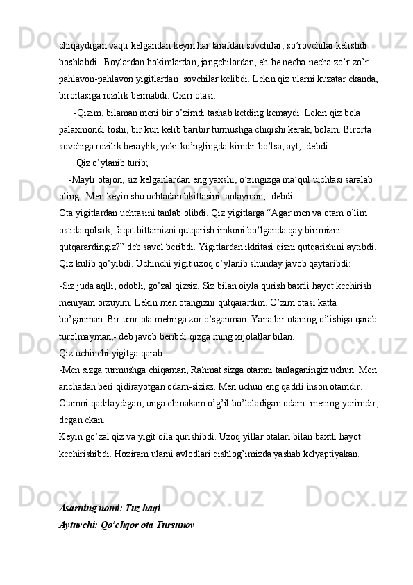 chiqaydigan vaqti kelgandan keyin har tarafdan sovchilar, so’rovchilar kelishdi 
boshlabdi.  Boylardan hokimlardan, jangchilardan, eh-he necha-necha zo’r-zo’r 
pahlavon-pahlavon yigitlardan  sovchilar kelibdi. Lekin qiz ularni kuzatar ekanda, 
birortasiga rozilik bermabdi. Oxiri otasi:
      -Qizim, bilaman meni bir o’zimdi tashab ketding kemaydi. Lekin qiz bola 
palaxmondi toshi, bir kun kelib baribir turmushga chiqishi kerak, bolam. Birorta 
sovchiga rozilik beraylik, yoki ko’nglingda kimdir bo’lsa, ayt,- debdi.
       Qiz o’ylanib turib;
    -Mayli otajon, siz kelganlardan eng yaxshi, o’zingizga ma’qul uichtasi saralab 
oling.  Men keyin shu uchtadan bkittasini tanlayman,- debdi. 
Ota yigitlardan uchtasini tanlab olibdi. Qiz yigitlarga “Agar men va otam o’lim 
ostida qolsak, faqat bittamizni qutqarish imkoni bo’lganda qay birimizni 
qutqarardingiz?” deb savol beribdi. Yigitlardan ikkitasi qizni qutqarishini aytibdi. 
Qiz kulib qo’yibdi. Uchinchi yigit uzoq o’ylanib shunday javob qaytaribdi:
-Siz juda aqlli, odobli, go’zal qizsiz. Siz bilan oiyla qurish baxtli hayot kechirish 
meniyam orzuyim. Lekin men otangizni qutqarardim. O’zim otasi katta 
bo’ganman. Bir umr ota mehriga zor o’sganman. Yana bir otaning o’lishiga qarab 
turolmayman,- deb javob beribdi qizga ming xijolatlar bilan.
Qiz uchinchi yigitga qarab:
-Men sizga turmushga chiqaman, Rahmat sizga otamni tanlaganingiz uchun. Men 
anchadan beri qidirayotgan odam-sizisz. Men uchun eng qadrli inson otamdir. 
Otamni qadrlaydigan, unga chinakam o’g’il bo’loladigan odam- mening yorimdir,-
degan ekan. 
Keyin go’zal qiz va yigit oila qurishibdi. Uzoq yillar otalari bilan baxtli hayot 
kechirishibdi. Hoziram ularni avlodlari qishlog’imizda yashab kelyaptiyakan.
     
Asarning nomi: Tuz haqi
Aytuvchi: Qo’chqor ota Tursunov 