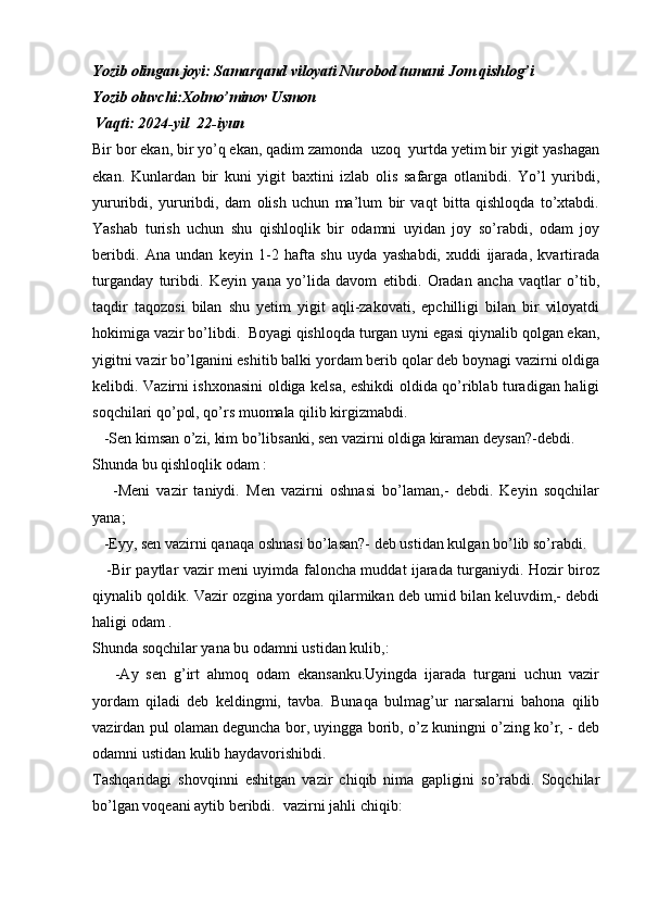 Yozib olingan joyi: Samarqand viloyati Nurobod tumani Jom qishlog’i
Yozib oluvchi:Xolmo’minov Usmon
             Vaqti: 2024-yil  22-iyun
Bir bor ekan, bir yo’q ekan, qadim zamonda  uzoq  yurtda yetim bir yigit yashagan
ekan.   Kunlardan   bir   kuni   yigit   baxtini   izlab   olis   safarga   otlanibdi.   Yo’l   yuribdi,
yururibdi,   yururibdi,   dam   olish   uchun   ma’lum   bir   vaqt   bitta   qishloqda   to’xtabdi.
Yashab   turish   uchun   shu   qishloqlik   bir   odamni   uyidan   joy   so’rabdi,   odam   joy
beribdi.   Ana   undan   keyin   1-2   hafta   shu   uyda   yashabdi,   xuddi   ijarada,   kvartirada
turganday   turibdi.   Keyin   yana   yo’lida   davom   etibdi.   Oradan   ancha   vaqtlar   o’tib,
taqdir   taqozosi   bilan   shu   yetim   yigit   aqli-zakovati,   epchilligi   bilan   bir   viloyatdi
hokimiga vazir bo’libdi.  Boyagi qishloqda turgan uyni egasi qiynalib qolgan ekan,
yigitni vazir bo’lganini eshitib balki yordam berib qolar deb boynagi vazirni oldiga
kelibdi. Vazirni ishxonasini oldiga kelsa, eshikdi oldida qo’riblab turadigan haligi
soqchilari qo’pol, qo’rs muomala qilib kirgizmabdi.
   -Sen kimsan o’zi, kim bo’libsanki, sen vazirni oldiga kiraman deysan?-debdi.
Shunda bu qishloqlik odam :
      -Meni   vazir   taniydi.   Men   vazirni   oshnasi   bo’laman,-   debdi.   Keyin   soqchilar
yana;
   -Eyy, sen vazirni qanaqa oshnasi bo’lasan?- deb ustidan kulgan bo’lib so’rabdi. 
     -Bir paytlar vazir meni uyimda faloncha muddat ijarada turganiydi. Hozir biroz
qiynalib qoldik. Vazir ozgina yordam qilarmikan deb umid bilan keluvdim,- debdi
haligi odam .
Shunda soqchilar yana bu odamni ustidan kulib,:
      -Ay   sen   g’irt   ahmoq   odam   ekansanku.Uyingda   ijarada   turgani   uchun   vazir
yordam   qiladi   deb   keldingmi,   tavba.   Bunaqa   bulmag’ur   narsalarni   bahona   qilib
vazirdan pul olaman deguncha bor, uyingga borib, o’z kuningni o’zing ko’r, - deb
odamni ustidan kulib haydavorishibdi. 
Tashqaridagi   shovqinni   eshitgan   vazir   chiqib   nima   gapligini   so’rabdi.   Soqchilar
bo’lgan voqeani aytib beribdi.  vazirni jahli chiqib: 