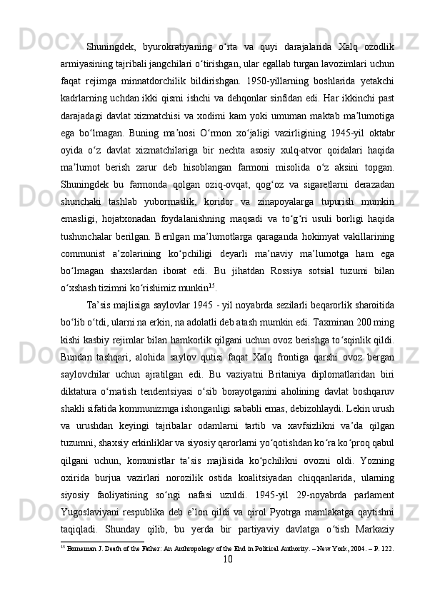 Shuningdek,   byurokratiyaning   o rta   va   quyi   darajalarida   Xalq   ozodlikʻ
armiyasining tajribali jangchilari o tirishgan, ular egallab turgan lavozimlari uchun	
ʻ
faqat   rejimga   minnatdorchilik   bildirishgan.   1950-yillarning   boshlarida   yetakchi
kadrlarning uchdan ikki qismi  ishchi va dehqonlar sinfidan edi. Har ikkinchi past
darajadagi   davlat   xizmatchisi   va   xodimi   kam   yoki   umuman   maktab   ma lumotiga	
ʼ
ega   bo lmagan.   Buning   ma nosi   O rmon   xo jaligi   vazirligining   1945-yil   oktabr	
ʻ ʼ ʻ ʻ
oyida   o z   davlat   xizmatchilariga   bir   nechta   asosiy   xulq-atvor   qoidalari   haqida
ʻ
ma lumot   berish   zarur   deb   hisoblangan   farmoni   misolida   o z   aksini   topgan.	
ʼ ʻ
Shuningdek   bu   farmonda   qolgan   oziq-ovqat,   qog oz   va   sigaretlarni   derazadan	
ʻ
shunchaki   tashlab   yubormaslik,   koridor   va   zinapoyalarga   tupurish   mumkin
emasligi,   hojatxonadan   foydalanishning   maqsadi   va   to g ri   usuli   borligi   haqida	
ʻ ʻ
tushunchalar   berilgan.   Berilgan   ma’lumotlarga   qaraganda   hokimyat   vakillarining
communist   a’zolarining   ko pchiligi   deyarli   ma’naviy   ma’lumotga   ham   ega	
ʻ
bo lmagan   shaxslardan   iborat   edi.   Bu   jihatdan   Rossiya   sotsial   tuzumi   bilan	
ʻ
o xshash tizimni ko rishimiz munkin
ʻ ʻ 15
.
Ta’sis majlisiga saylovlar 1945 - yil noyabrda sezilarli beqarorlik sharoitida
bo lib o tdi, ularni na erkin, na adolatli deb atash mumkin edi. Taxminan 200 ming
ʻ ʻ
kishi kasbiy rejimlar bilan hamkorlik qilgani uchun ovoz berishga to sqinlik qildi.	
ʻ
Bundan   tashqari,   alohida   saylov   qutisi   faqat   Xalq   frontiga   qarshi   ovoz   bergan
saylovchilar   uchun   ajratilgan   edi.   Bu   vaziyatni   Britaniya   diplomatlaridan   biri
diktatura   o rnatish   tendentsiyasi   o sib   borayotganini   aholining   davlat   boshqaruv	
ʻ ʻ
shakli sifatida kommunizmga ishonganligi sababli emas, debizohlaydi. Lekin urush
va   urushdan   keyingi   tajribalar   odamlarni   tartib   va   xavfsizlikni   va’da   qilgan
tuzumni, shaxsiy erkinliklar va siyosiy qarorlarni yo qotishdan ko ra ko proq qabul	
ʻ ʻ ʻ
qilgani   uchun,   komunistlar   ta’sis   majlisida   ko pchilikni   ovozni   oldi.   Yozning	
ʻ
oxirida   burjua   vazirlari   norozilik   ostida   koalitsiyadan   chiqqanlarida,   ularning
siyosiy   faoliyatining   so ngi   nafasi   uzuldi.   1945-yil   29-noyabrda   parlament	
ʻ
Yugoslaviyani   respublika   deb   e’lon   qildi   va   qirol   Pyotrga   mamlakatga   qaytishni
taqiqladi.   Shunday   qilib,   bu   yerda   bir   partiyaviy   davlatga   o tish   Markaziy	
ʻ
15
 Borneman J. Death of the Father: An Anthropology of the End in Political Authority. – New York, 2004. – P. 122.
10 