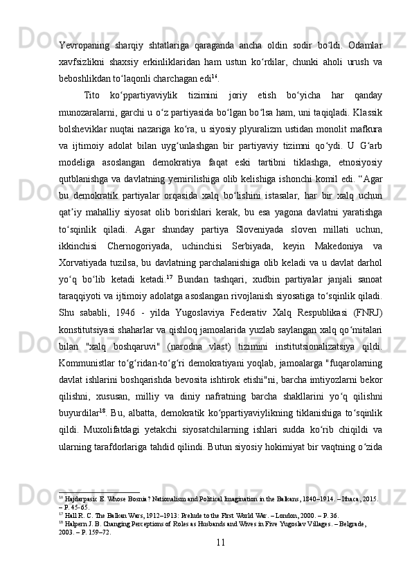 Yevropaning   sharqiy   shtatlariga   qaraganda   ancha   oldin   sodir   bo ldi.   Odamlarʻ
xavfsizlikni   shaxsiy   erkinliklaridan   ham   ustun   ko rdilar,   chunki   aholi   urush   va	
ʻ
beboshlikdan to laqonli charchagan edi	
ʻ 16
.
Tito   ko ppartiyaviylik   tizimini   joriy   etish   bo yicha   har   qanday
ʻ ʻ
munozaralarni, garchi u o z partiyasida bo lgan bo lsa ham, uni taqiqladi. Klassik	
ʻ ʻ ʻ
bolsheviklar   nuqtai   nazariga  ko ra,  u  siyosiy  plyuralizm   ustidan  monolit  mafkura	
ʻ
va   ijtimoiy   adolat   bilan   uyg unlashgan   bir   partiyaviy   tizimni   qo ydi.   U   G arb	
ʻ ʻ ʻ
modeliga   asoslangan   demokratiya   faqat   eski   tartibni   tiklashga,   etnosiyosiy
qutblanishga va davlatning yemirilishiga olib kelishiga ishonchi komil edi. “Agar
bu   demokratik   partiyalar   orqasida   xalq   bo lishini   istasalar,   har   bir   xalq   uchun	
ʻ
qat iy   mahalliy   siyosat   olib   borishlari   kerak,   bu   esa   yagona   davlatni   yaratishga	
ʼ
to sqinlik   qiladi.   Agar   shunday   partiya   Sloveniyada   sloven   millati   uchun,
ʻ
ikkinchisi   Chernogoriyada,   uchinchisi   Serbiyada,   keyin   Makedoniya   va
Xorvatiyada   tuzilsa,   bu   davlatning   parchalanishiga   olib   keladi   va   u   davlat   darhol
yo q   bo lib   ketadi   ketadi.
ʻ ʻ 17
  Bundan   tashqari,   xudbin   partiyalar   janjali   sanoat
taraqqiyoti va ijtimoiy adolatga asoslangan rivojlanish siyosatiga to sqinlik qiladi.	
ʻ
Shu   sababli,   1946   -   yilda   Yugoslaviya   Federativ   Xalq   Respublikasi   (FNRJ)
konstitutsiyasi shaharlar va qishloq jamoalarida yuzlab saylangan xalq qo mitalari	
ʻ
bilan   "xalq   boshqaruvi"   (narodna   vlast)   tizimini   institutsionalizatsiya   qildi.
Kommunistlar to g ridan-to g ri demokratiyani yoqlab, jamoalarga "fuqarolarning	
ʻ ʻ ʻ ʻ
davlat ishlarini boshqarishda bevosita ishtirok etishi"ni, barcha imtiyozlarni bekor
qilishni,   xususan,   milliy   va   diniy   nafratning   barcha   shakllarini   yo q   qilishni	
ʻ
buyurdilar 18
.   Bu,   albatta,   demokratik   ko ppartiyaviylikning   tiklanishiga   to sqinlik	
ʻ ʻ
qildi.   Muxolifatdagi   yetakchi   siyosatchilarning   ishlari   sudda   ko rib   chiqildi   va	
ʻ
ularning tarafdorlariga tahdid qilindi. Butun siyosiy hokimiyat bir vaqtning o zida	
ʻ
16
 Hajdarpasic E. Whose Bosnia? Nationalism and Political Imagination in the Balkans, 1840–1914. – Ithaca, 2015. 
– P. 45-65.
17
 Hall R. C. The Balkan Wars, 1912–1913: Prelude to the First World War. – London, 2000. – P. 36.
18
 Halpern J. B. Changing Perceptions of Roles as Husbands and Wives in Five Yugoslav Villages. – Belgrade, 
2003. – P. 159–72.
11 