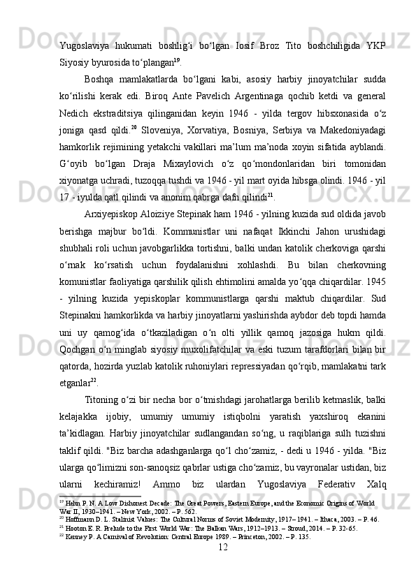 Yugoslaviya   hukumati   boshlig i   bo lgan   Iosif   Broz   Tito   boshchiligida   YKPʻ ʻ
Siyosiy byurosida to plangan	
ʻ 19
.
Boshqa   mamlakatlarda   bo lgani   kabi,   asosiy   harbiy   jinoyatchilar   sudda	
ʻ
ko rilishi   kerak   edi.   Biroq   Ante   Pavelich   Argentinaga   qochib   ketdi   va   general	
ʻ
Nedich   ekstraditsiya   qilinganidan   keyin   1946   -   yilda   tergov   hibsxonasida   o z	
ʻ
joniga   qasd   qildi. 20
  Sloveniya,   Xorvatiya,   Bosniya,   Serbiya   va   Makedoniyadagi
hamkorlik   rejimining   yetakchi   vakillari   ma’lum   ma’noda   xoyin  sifatida   ayblandi.
G oyib   bo lgan   Draja   Mixaylovich   o z   qo mondonlaridan   biri   tomonidan	
ʻ ʻ ʻ ʻ
xiyonatga uchradi, tuzoqqa tushdi va 1946 - yil mart oyida hibsga olindi. 1946 - yil
17 - iyulda qatl qilindi va anonim qabrga dafn qilindi 21
.
Arxiyepiskop Aloiziye Stepinak ham 1946 - yilning kuzida sud oldida javob
berishga   majbur   bo ldi.   Kommunistlar   uni   nafaqat   Ikkinchi   Jahon   urushidagi	
ʻ
shubhali roli uchun javobgarlikka tortishni, balki undan katolik cherkoviga qarshi
o rnak   ko rsatish   uchun   foydalanishni   xohlashdi.   Bu   bilan   cherkovning	
ʻ ʻ
komunistlar faoliyatiga qarshilik qilish ehtimolini amalda yo qqa chiqardilar. 1945	
ʻ
-   yilning   kuzida   yepiskoplar   kommunistlarga   qarshi   maktub   chiqardilar.   Sud
Stepinakni hamkorlikda va harbiy jinoyatlarni yashirishda aybdor deb topdi hamda
uni   uy   qamog ida   o tkaziladigan   o n   olti   yillik   qamoq   jazosiga   hukm   qildi.	
ʻ ʻ ʻ
Qochgan o n minglab siyosiy  muxolifatchilar  va eski  tuzum  tarafdorlari  bilan bir	
ʻ
qatorda, hozirda yuzlab katolik ruhoniylari repressiyadan qo rqib, mamlakatni tark	
ʻ
etganlar 22
.
Titoning o zi bir necha bor o tmishdagi jarohatlarga berilib ketmaslik, balki	
ʻ ʻ
kelajakka   ijobiy,   umumiy   umumiy   istiqbolni   yaratish   yaxshiroq   ekanini
ta’kidlagan.   Harbiy   jinoyatchilar   sudlangandan   so ng,   u   raqiblariga   sulh   tuzishni	
ʻ
taklif qildi. "Biz barcha adashganlarga qo l cho zamiz, - dedi u 1946 - yilda. "Biz	
ʻ ʻ
ularga qo limizni son-sanoqsiz qabrlar ustiga cho zamiz, bu vayronalar ustidan, biz	
ʻ ʻ
ularni   kechiramiz!   Ammo   biz   ulardan   Yugoslaviya   Federativ   Xalq
19
 Hehn P. N. A Low Dishonest Decade: The Great Powers, Eastern Europe, and the Economic Origins of World 
War II, 1930–1941. – New York, 2002. – P. 562.
20
 Hoffmann D. L. Stalinist Values: The Cultural Norms of Soviet Modernity, 1917– 1941. – Ithaca, 2003. – P. 46.
21
 Hooton E. R. Prelude to the First World War: The Balkan Wars, 1912–1913. – Stroud, 2014. – P. 32-65.
22
 Kenney P. A Carnival of Revolution: Central Europe 1989. – Princeton, 2002. – P. 135.
12 