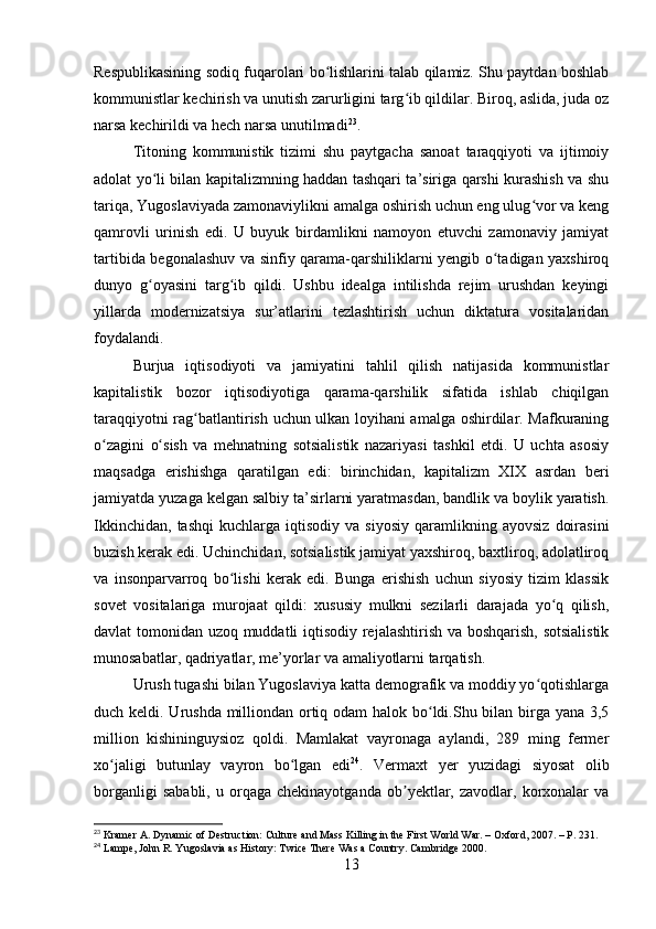 Respublikasining sodiq fuqarolari bo lishlarini talab qilamiz. Shu paytdan boshlabʻ
kommunistlar kechirish va unutish zarurligini targ ib qildilar. Biroq, aslida, juda oz	
ʻ
narsa kechirildi va hech narsa unutilmadi 23
.
Titoning   kommunistik   tizimi   shu   paytgacha   sanoat   taraqqiyoti   va   ijtimoiy
adolat yo li bilan kapitalizmning haddan tashqari ta’siriga qarshi kurashish va shu	
ʻ
tariqa, Yugoslaviyada zamonaviylikni amalga oshirish uchun eng ulug vor va keng	
ʻ
qamrovli   urinish   edi.   U   buyuk   birdamlikni   namoyon   etuvchi   zamonaviy   jamiyat
tartibida begonalashuv va sinfiy qarama-qarshiliklarni yengib o tadigan yaxshiroq	
ʻ
dunyo   g oyasini   targ ib   qildi.   Ushbu   idealga   intilishda   rejim   urushdan   keyingi	
ʻ ʻ
yillarda   modernizatsiya   sur’atlarini   tezlashtirish   uchun   diktatura   vositalaridan
foydalandi.
Burjua   iqtisodiyoti   va   jamiyatini   tahlil   qilish   natijasida   kommunistlar
kapitalistik   bozor   iqtisodiyotiga   qarama-qarshilik   sifatida   ishlab   chiqilgan
taraqqiyotni rag batlantirish uchun ulkan loyihani amalga oshirdilar. Mafkuraning	
ʻ
o zagini   o sish   va   mehnatning   sotsialistik   nazariyasi   tashkil   etdi.   U   uchta   asosiy	
ʻ ʻ
maqsadga   erishishga   qaratilgan   edi:   birinchidan,   kapitalizm   XIX   asrdan   beri
jamiyatda yuzaga kelgan salbiy ta’sirlarni yaratmasdan, bandlik va boylik yaratish.
Ikkinchidan,   tashqi   kuchlarga   iqtisodiy   va   siyosiy   qaramlikning  ayovsiz   doirasini
buzish kerak edi. Uchinchidan, sotsialistik jamiyat yaxshiroq, baxtliroq, adolatliroq
va   insonparvarroq   bo lishi   kerak   edi.   Bunga   erishish   uchun   siyosiy   tizim   klassik	
ʻ
sovet   vositalariga   murojaat   qildi:   xususiy   mulkni   sezilarli   darajada   yo q   qilish,	
ʻ
davlat tomonidan uzoq muddatli iqtisodiy rejalashtirish va boshqarish, sotsialistik
munosabatlar, qadriyatlar, me’yorlar va amaliyotlarni tarqatish.
Urush tugashi bilan Yugoslaviya katta demografik va moddiy yo qotishlarga	
ʻ
duch keldi. Urushda milliondan ortiq odam  halok bo ldi.Shu bilan birga yana 3,5	
ʻ
million   kishininguysioz   qoldi.   Mamlakat   vayronaga   aylandi,   289   ming   fermer
xo jaligi   butunlay   vayron   bo lgan   edi	
ʻ ʻ 24
.   Vermaxt   yer   yuzidagi   siyosat   olib
borganligi   sababli,   u  orqaga   chekinayotganda   ob yektlar,   zavodlar,  korxonalar   va	
ʼ
23
 Kramer A. Dynamic of Destruction: Culture and Mass Killing in the First World War. – Oxford, 2007. – P. 231.
24
 Lampe, John R. Yugoslavia as History: Twice There Was a Country. Cambridge 2000.
13 