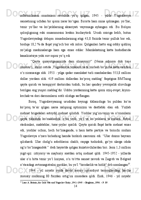 infratuzilmani   muntazam   ravishda   yo q   qilgan,   1945   -   yilda   Yugoslaviyaʻ
sanoatining  uchdan  bir   qismi  zarar   ko rgan. Birorta  ham  mina  qolmagan.  yo llar,	
ʻ ʻ
temir   yo llar   va   ko priklarning   aksariyati   vayronaga   aylangan   edi.   Bu   Bolqon	
ʻ ʻ
qoloqligining   eski   muammosini   keskin   kuchaytirdi.   Urush   oxiriga   kelib,   butun
Yugoslaviyadagi   dehqon   xonadonlarining   atigi   43,8   foizida   temir   pulluk   bor   edi,
boshqa 18,2 % da faqat yog och bor edi xolos. Qolganlari hatto eng oddiy qishloq	
ʻ
xo jaligi   mashinalariga   ham   ega   emas   edilar.   Mamlakatning   katta   hududlarida	
ʻ
kanalizatsiya yoki suv oqimi yo q edi	
ʻ
  “Qayta   qurayotganimizda   dam   olmaymiz!”   (Nema   odmora   dok   traje
obnova!),  shiori ostida ,Yugoslaviya tozalash va ta’mirlash bo yicha katta vazifani	
ʻ
o z zimmasiga oldi. 1953 - yilga qadar mamlakat turli manbalardan 553,8 million	
ʻ
dollar   yordam   oldi.   419   million   dollardan   ko proq   mablag   faqatgina   BMTning	
ʻ ʻ
qayta qurish va taraqqiyot  dasturidan tushdi, bu har  qanday  yevropalik oluvchiga
berilgan eng yuqori mablag dir. Ushbu yordamning katta qismi oziq-ovqat, kiyim-	
ʻ
kechak va dori-darmonlarni sotib olishga sarflangan.
Biroq,   Yugoslaviyaning   urushdan   keyingi   tiklanishiga   bu   puldan   ko ra	
ʻ
ko proq   ta’sir   qilgan   narsa   xalqning   optimizmi   va   dastlabki   elan   edi.   Yuzlab	
ʻ
mehnat brigadalari astoydil  mehnat  qilishdi. Yoshlar yig im-terim va o rmonlarni	
ʻ ʻ
qayta   tiklashda   ko maklashdi,   o tin   terib,   yo l   va   ko priklarni   ta’mirladi,   futbol	
ʻ ʻ ʻ ʻ
stadionlari,   maktablar,   turar-joylar   qurildi.   Qayta   qurish   faqat   katta   mehnat   emas
edi,   yoshlar   uchun,   hech   bo lmaganda,   u   ham   katta   partiya   va   birinchi   muhim	
ʻ
Yugoslaviya  o zaro birlashisg  hamda birikish  marosimi  edi. “Ular  doimo bayram	
ʻ
qilishardi.   Ular   cholg u   asboblarini   chalib,   raqsga   tushishdi,   go yo   ularga   ishda	
ʻ ʻ
og ir bo lmagandek ” dedi hayratda qolgan kuzatuvchilardan biri. Jami 1,3 million	
ʻ ʻ
yigit-qiz     ixtiyoriy   va   majburiy   soatdan   ortiq   mehnat   qildi.   1945-1952   -   yillarda
ular   o n   bitta   temir   yo l   liniyasi,   o n   to rtta   sanoat   zavodi   va   Zagreb   va   Belgrad	
ʻ ʻ ʻ ʻ
o rtasidagi avtomagistralni qurdilar, bu yo l "birodarlik va birlik" deb nomlangan	
ʻ ʻ 25
.
1944   -   yil   noyabr   oyida   davlat   asosiy   iqtisodiyot   tarmoqlaridagi   barcha
xususiy   mulkning   80   foizdan   ortig ini   musodara   qildi.   Endi,   1946   -   yil   noyabr	
ʻ
25
 Lane A. Britain, the Cold War and Yugoslav Unity, 1941–1949. – Brighton, 1996. – P. 89.
14 